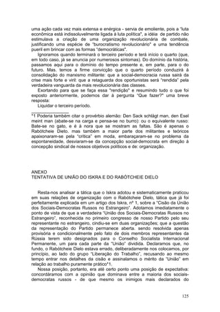 uma ação cada vez mais extensa e enérgica - servia de emoliente, pois a “luta
econômica está indissoluvelmente ligada à luta política", a idéia de partido não
estimulava a criação de uma organização revolucionária de combate,
justificando uma espécie de “burocratismo revolucionário" e uma tendência
pueril em brincar com as formas “democráticas".
    Ignoramos quando terminará o terceiro período e terá início o quarto (que,
em todo caso, já se anuncia por numerosos sintomas). Do domínio da história,
passamos aqui para o domínio do tempo presente e, em parte, para o do
futuro. Mas. temos a firme convicção que o quarto período conduzirá à
consolidação do marxismo militante: que a social-democracia russa sairá da
crise mais forte e viril: que a retaguarda dos oportunistas será “rendida” pela
verdadeira vanguarda da mais revolucionária das classes.
    Exortando para que se faça essa "rendição" e resumindo tudo o que foi
exposto anteriormente, podemos dar à pergunta “Que fazer?" uma breve
resposta:
    Liquidar o terceiro período.
_______________
*1 Poderia também citar o provérbio alemão: Den Sack schlägt man, den Esel
meint man (abate-se na carga e pensa-se no burro): ou o equivalente russo:
Bate-se no gato, e é à nora que se mostram as faltas. São é apenas o
Rabótcheie Dieto. mas também a maior parte dos militantes e teóricos
apaixonaram-se pela “crítica” em moda, embaraçaram-se no problema da
espontaneidade, desviaram-se da concepção social-democrata em direção à
concepção sindical de nossos objetivos políticos e de: organização.




ANEXO
TENTATIVA DE UNIÃO DO ISKRA E DO RABÓTCHEIE DIELO


    Resta-nos analisar a tática que o Iskra adotou e sistematicamente praticou
em suas relações de organização com o Rabótcheie Dielo, tática que já foi
perfeitamente explicada em um artigo dos Iskra, nº 1, sobre a “Cisão da União
dos Sociais-Democratas Russos no Estrangeiro”. Adotamos imediatamente o
ponto de vista de que a verdadeira “União dos Sociais-Democratas Russos no
Estrangeiro”, reconhecida no primeiro congresso de nosso Partido pelo seu
representante no estrangeiro, cindiu-se em duas organizações; que a questão
da representação do Partido permanece aberta. sendo resolvida apenas
provisória e condicionalmente pelo fato de dois membros representantes da
Rússia terem sido designados para o Conselho Socialista Internacional
Permanente, um para cada parte da “União” dividida. Declaramos que, no
fundo, o Rabótcheie Dielo estava errado, deliberadamente nos colocamos, por
princípio, ao lado do grupo “Liberação do Trabalho”, recusando ao mesmo
tempo entrar nos detalhes da cisão e assinalamos o mérito da “União” em
relação ao trabalho puramente prático*1.
    Nossa posição, portanto, era até certo ponto uma posição de expectativa:
concordáramos com a opinião que dominava entre a maioria dos sociais-
democratas russos - de que mesmo os inimigos mais declarados do


                                                                            125
 