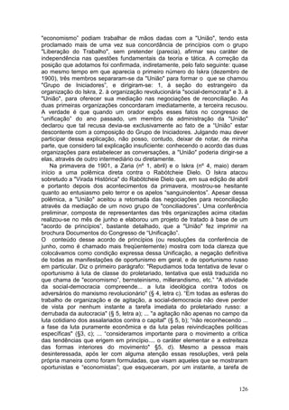 "economismo” podiam trabalhar de mãos dadas com a "União", tendo esta
proclamado mais de uma vez sua concordância de princípios com o grupo
"Liberação do Trabalho", sem pretender (parecia), afirmar seu caráter de
independência nas questões fundamentais da teoria e tática. A correção da
posição que adotamos foi confirmada, indiretamente, pelo fato seguinte: quase
ao mesmo tempo em que aparecia o primeiro número do Iskra (dezembro de
1900), três membros separaram-se da "União" para formar o que se chamou
"Grupo de Iniciadores”, e dirigiram-se: 1, à seção do estrangeiro da
organização do lskra, 2. à organização revolucionária "social-democrata" e 3. à
"União", para oferecer sua mediação nas negociações de reconciliação. As
duas primeiras organizações concordaram imediatamente, a terceira recusou.
A verdade é que quando um orador expôs esses fatos no congresso de
“unificação” do ano passado, um membro da administração da "União"
declarou que tal recusa devia-se exclusivamente ao fato de a “União” estar
descontente com a composição do Grupo de Iniciadores. Julgando mau dever
participar dessa explicação, não posso, contudo, deixar de notar, de minha
parte, que considero tal explicação insuficiente: conhecendo o acordo das duas
organizações para estabelecer as conversações, a "União" poderia dirigir-se a
elas, através de outro intermediário ou diretamente.
    Na primavera de 1901, a Zaria (nº 1, abril) e o Iskra (nº 4, maio) deram
início a uma polêmica direta contra o Rabótcheie Dielo. O Iskra atacou
sobretudo a "Virada Histórica" do Rabótcheie Dielo que, em sua edição de abril
e portanto depois dos acontecimentos da primavera, mostrou-se hesitante
quanto ao entusiasmo pelo terror e os apelos “sanguinolentos”. Apesar dessa
polêmica, a "União" aceitou a retomada das negociações para reconciliação
através da mediação de um novo grupo de "conciliadores”. Uma conferência
preliminar, composta de representantes das três organizações acima citadas
realizou-se no mês de junho e elaborou um projeto de tratado à base de um
"acordo de princípios”, bastante detalhado, que a "União" fez imprimir na
brochura Documentos do Congresso de “Unificação”.
O conteúdo desse acordo de princípios (ou resoluções da conferência de
junho, como é chamado mais freqüentemente) mostra com toda clareza que
colocávamos como condição expressa dessa Unificação, a negação definitiva
de todas as manifestações de oportunismo em geral, e de oportunismo russo
em particular. Diz o primeiro parágrafo: "Repudiamos toda tentativa de levar o
oportunismo à luta de classe do proletariado, tentativa que está traduzida no
que chama de "economismo”, bernsteinismo, millerandismo, etc.” "A atividade
da social-democracia compreende... a luta ideológica contra todos os
adversários do marxismo revolucionário" (§ 4, letra c). “Em todas as esferas do
trabalho de organização e de agitação, a social-democracia não deve perder
de vista por nenhum instante a tarefa imediata do proletariado russo: a
derrubada da autocracia" (§ 5, letra a); ... "a agitação não apenas no campo da
luta cotidiano dos assalariados contra o capital" (§ 5, b); “não reconhecendo ...
a fase da luta puramente econômica e da luta pelas reivindicações políticas
específicas" (§3, c); ... “consideramos importante para o movimento a crítica
das tendências que erigem em princípio.... o caráter elementar e a estreiteza
das formas interiores do movimento" §5, d). Mesmo a pessoa mais
desinteressada, após ler com alguma atenção essas resoluções, verá pela
própria maneira como foram formuladas, que visam aqueles que se mostraram
oportunistas e “economistas”; que esqueceram, por um instante, a tarefa de


                                                                             126
 