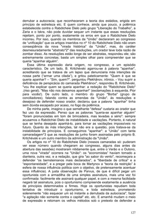 derrubar a autocracia; que reconheceram a teoria dos estádios, erigida em
princípio de estreiteza etc. E quem conhece, ainda que pouco, a polêmica
estabelecida contra o Rabótcheie Dielo pelo grupo "Liberação do Trabalho”, a
Zaria e o Iskra, não pode duvidar sequer um instante que essas resoluções
rejeitam, ponto por ponto, exatamente os erros em que o Rabótcheie Dielo
incorreu. Por isso, quando os membros da "União” declararam ao congresso
de “unificação” que os artigos inseridos no nº 10 do Rabótcheie Dielo não eram
conseqüência da nova "virada histórica" da "União", mas, do caráter
desmesuradamente "abstrato*2" das resoluções, um orador teve toda razão de
zombar disso. As resoluções estão longe de ser abstratas, respondeu ele; são
extremamente concretas; basta um simples olhar para compreender que se
queria "apanhar alguém”.
    Essa última expressão daria origem, no congresso, a um episódio
característico. De um lado, B. Kritchévski agarrou-se à palavra "apanhar",
acreditando que se tratava de um lapso que denunciaria más intenções de
nossa parte (“armar uma cilada”), e gritou pateticamente: "Quem é que se
queria apanhar? – “Sim, quem?". perguntou Plekhânov, irônico. - Vou suprir a
deficiência de perspicácia do camarada Plekhânov", respondeu B. Kritchévski,
"vou lhe explicar quem se queria apanhar: a redação do "Rabótcheie Dielo"
.(riso geral). "Mas não nos deixamos apanhar!” (exclamações à esquerda, Pior
para vocês!). De outro lado, o membro do grupo "Borba" (grupo de
conciliadores), falando contra as emendas da "União". às resoluções e
desejoso de defender nosso orador, declarou que a palavra “apanhar” tinha
sem dúvida escapado por acaso, no fogo da polêmica.
    De minha parte, imagino o que semelhante "defesa" custaria ao orador que
fez uso da expressão. Penso que as palavras "queria-se apanhar alguém”
"foram pronunciadas em tom de brincadeira, mas levadas a sério": sempre
acusamos o Rabótchiei Dielo de instabilidade e vacilações. Portanto, é natural
que se tenha desejado apanhá-lo, para tornar as vacilações impossíveis no
futuro. Quanto às más intenções, tal não era a questão, pois tratava-se da
instabilidade de princípios. E conseguimos "apanhar": a “União” com tanta
camaradagem*3 que as resoluções de junho foram assinadas pelo próprio B.
Kritchévski e um outro membro da administração da "União".
    Os artigos no nº 10 do Rabótcheie Dielo (nossos camaradas só: puderam
ver esse número quando chegaram ao congresso, alguns dias antes da
abertura das sessões) mostraram nitidamente que, entre o Verão e o Outono,
uma nova "virada" ocorrera na "União": os "economistas” haviam tomado a
dianteira, outra vez, e a redação, que gira "ao sabor do vento", recomeçara a
defender “os bernsteinianos mais declarados", a "liberdade de crítica" e a
“espontaneidade", e a pregar pela boca de Martynov a “teoria da restrição” à
esfera de nossa influência política com o objetivo, de pretensamente acentuar
essa influência). A justa observação de Parvus, de que é difícil pegar um
oportunista com a armadilha de uma simples assinatura, mais uma vez foi
confirmada: facilmente ele assinará qualquer papel, e com a mesma facilidade
negará tal assinatura, pois o oportunismo compreende exatamente a ausência
de princípios determinados e firmes. Hoje os oportunistas repudiam toda
tentativa de introduzir o oportunismo, e toda estreiteza, prometendo
solenemente “não esquecer um só instante a derrubada da autocracia", fazer
"a agitação não somente contra o capital" etc. etc. E amanhã mudam o meio
de expressão e retomam os velhos métodos sob o pretexto de defender a


                                                                          127
 