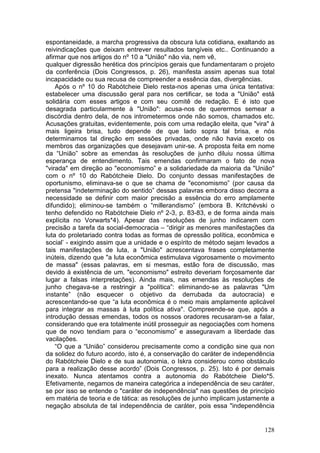 espontaneidade, a marcha progressiva da obscura luta cotidiana, exaltando as
reivindicações que deixam entrever resultados tangíveis etc.. Continuando a
afirmar que nos artigos do nº 10 a "União" não via, nem vê,
qualquer digressão herética dos princípios gerais que fundamentaram o projeto
da conferência (Dois Congressos, p. 26), manifesta assim apenas sua total
incapacidade ou sua recusa de compreender a essência das, divergências.
    Após o nº 10 do Rabótcheie Dielo resta-nos apenas uma única tentativa:
estabelecer uma discussão geral para nos certificar, se toda a "União" está
solidária com esses artigos e com seu comitê de redação. E é isto que
desagrada particularmente à "União": acusa-nos de querermos semear a
discórdia dentro dela, de nos intrometermos onde não somos, chamados etc.
Acusações gratuitas, evidentemente, pois com uma redação eleita, que "vira" à
mais ligeira brisa, tudo depende de que lado sopra tal brisa, e nós
determinamos tal direção em sessões privadas, onde não havia exceto os
membros das organizações que desejavam unir-se. A proposta feita em nome
da “União” sobre as emendas às resoluções de junho diluiu nossa última
esperança de entendimento. Tais emendas confirmaram o fato de nova
"virada" em direção ao "economismo” e a solidariedade da maioria da "União"
com o nº 10 do Rabótcheie Dielo. Do conjunto dessas manifestações de
oportunismo, eliminava-se o que se chama de "economismo” (por causa da
pretensa "indeterminação do sentido” dessas palavras embora disso decorra a
necessidade se definir com maior precisão a essência do erro amplamente
difundido); eliminou-se também o “millerandismo” (embora B. Kritchévski o
tenho defendido no Rabótcheie Dielo nº 2-3, p. 83-83, e de forma ainda mais
explícita no Vorwarts*4). Apesar das resoluções de junho indicarem com
precisão a tarefa da social-democracia – “dirigir as menores manifestações da
luta do proletariado contra todas as formas de opressão política, econômica e
social’ - exigindo assim que a unidade e o espírito de método sejam levados a
tais manifestações de luta, a "União" acrescentava frases completamente
inúteis, dizendo que "a luta econômica estimulava vigorosamente o movimento
de massa" (essas palavras, em si mesmas, estão fora de discussão, mas
devido à existência de um. "economismo" estreito deveriam forçosamente dar
lugar a falsas interpretações). Ainda mais, nas emendas às resoluções de
junho chegava-se a restringir a "política”: eliminando-se as palavras "Um
instante” (não esquecer o objetivo da derrubada da autocracia) e
acrescentando-se que “a luta econômica é o meio mais amplamente aplicável
para integrar as massas à luta política ativa". Compreende-se que, após a
introdução dessas emendas, todos os nossos oradores recusaram-se a falar,
considerando que era totalmente inútil prosseguir as negociações com homens
que de novo tendiam para o “economismo” e asseguravam a liberdade das
vacilações.
    “O que a “União” considerou precisamente como a condição sine qua non
da solidez do futuro acordo, isto é, a conservação do caráter de independência
do Rabótcheie Dielo e de sua autonomia, o Iskra considerou como obstáculo
para a realização desse acordo” (Dois Congressos, p. 25). Isto é por demais
inexato. Nunca atentamos contra a autonomia do Rabótcheie Dielo*5.
Efetivamente, negamos de maneira categórica a independência de seu caráter,
se por isso se entende o "caráter de independência" nas questões de princípio
em matéria de teoria e de tática: as resoluções de junho implicam justamente a
negação absoluta de tal independência de caráter, pois essa "independência


                                                                          128
 