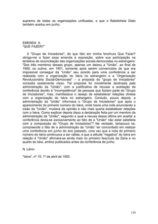 supremo de todas as organizações unificadas, o que o Rabótcheie Dielo
também aceitou em junho.




EMENDA A
“QUE FAZER?”

    0 "Grupo de Iniciadores", de que falo em minha brochura Que Fazer?
obriga-me a fazer essa emenda à exposição, sobre sua participação na
tentativa de reconciliação das organizações sociais-democratas no estrangeiro:
"Dos três membros desses grupo, apenas um deixou a "União", ao final de
1900; os outros, em 1901, somente após serem convencidos de que era
impossível conseguir da “União” seu acordo para uma conferência a ser
realizada com a organização do Iskra no estrangeiro e a “Organização
Revolucionária Social-Democrata" – a proposta do "grupo de Iniciadores"
consistia exatamente nisso. Tal proposta foi inicialmente declinada pela
administração da "União", com a justificativa de recusar a aceitação da
conferência devido à "incompetência" de pessoas que faziam parte do "Grupo
de Iniciadores"; mas, manifestava o desejo de estabelecer relações diretas
com a organização do Iskra no estrangeiro. Contudo, pouco depois, a
administração da “União” informava o “Grupo de Iniciadores" que após o
aparecimento do primeiro número do Iskra, onde havia uma nota anunciando a
cisão da "União", mudava de opinião e não mais queria estabelecer relações
com o Iskra. Como explicar depois disso a declaração feita por um membro da
administração da "União", segundo a qual a recusa dessa última em aceitar a
conferência devia-se exclusivamente ao fato de a "União" não estar satisfeita
com a composição do "Grupo de Iniciadores"? Na verdade, tampouco se,
compreende o fato de a administração da “União” ter concordado em realizar
uma conferência em junho do ano passado, uma vez que a nota do primeiro
número do Iskra continuava a ser válida, e que a atitude "negativa" do Iskra em
relação à "União" afirmara-se ainda mais no primeiro fascículo da Zaria e no
quarto do Iska, ambos publicados antes da conferência de junho.

N. Lênin

"Iskra", nº 19, 1º de abril de 1902.




                                                                           130
 