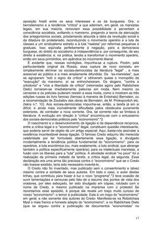 oposição hostil entre os seus interesses e os da burguesia. Ora, o
bernsteinismo e a tendência "crítica" a que aderiram, em geral, os marxistas
legais, em sua maioria, removiam essa possibilidade e pervertiam a
consciência socialista, aviltando o marxismo, pregando a teoria da atenuação
dos antagonismos sociais, proclamando absurda a idéia da revolução social e
da ditadura do proletariado, reconduzindo o movimento operário e a luta de
classes a um sindicalismo estreito e à luta "realista” por reformas pequenas e
graduais. Isso eqüivalia perfeitamente à negação, para a democracia
burguesa, do direito do socialismo à independência e, por conseguinte, de seu
direito à existência; e, na prática, tendia a transformar o movimento operário,
então em seus primórdios, em apêndice do movimento liberal.
    É evidente que, nessas condições, impunha-se a ruptura. Porém, pela
particularidade original da Rússia, essa ruptura de novo consistiu em
simplesmente eliminar os sociais-democratas da literatura "legal" , a mais
acessível ao público e a mais amplamente difundida. Os “ex-marxistas", que
se agruparam "sob o signo da crítica" e obtiveram quase o monopólio da
"execução" do marxismo, aí se entrincheiraram. Os slogans, "contra a
ortodoxia" e "viva a liberdade de crítica" (retomados agora pelo Rabótcheie
Dielo) tornaram-se imediatamente palavras em moda. Nem mesmo os
censores e os policiais puderam resistir a essa moda, como o mostram as três
edições russas do livro famoso (famoso à maneira de Eróstrato) Bernstein, ou
a recomendação de Zoubatov das obras de Bernstein, de M. Prokopovitch etc.
(Iskra n.º. 10). Aos sociais-democratas impunha-se, então, a tarefa já em si
difícil, e ainda mais incrivelmente dificultada pelos obstáculos puramente
exteriores, de combater a nova corrente. Ora, tal corrente não se limitava à
literatura. A evolução em direção à “crítica" encontrou-se com o entusiasmo
dos sociais-democratas práticos pelo “economismo".*2
    O nascimento e o desenvolvimento da ligação e da dependência recíproca,
entre a crítica legal e o "economismo" ilegal, constituem questão interessante,
que poderia servir de objeto de um artigo especial. Aqui, basta-nós assinalar a
existência incontestável dessa ligação. O famoso Credo adquiriu tão merecida
celebridade por ter formulado abertamente essa ligação, e divulgado
incidentalmente a tendência política fundamental do "economismo": para os
operários, a luta econômica (ou, mais exatamente, a luta sindical, que abrange
também a política especificamente operária); para os intelectuais marxistas, a
fusão com os liberais para a “luta" política. A atividade sindical “no povo" foi a
realização da primeira metade da tarefa; a crítica legal, da segunda. Essa
declaração era uma arma tão preciosa contra o “economismo" que se o Credo
não tivesse existido, teria sido necessário inventá-lo.
    O Credo não foi inventado, mas publicado sem o consentimento e talvez
mesmo contra a vontade de seus autores. Em todo o caso, o autor destas
linhas, que contribuiu para trazer à luz o novo "programa",*3 teve ocasião de
ouvir lamentações e censuras pelo fato de o resumo dos pontos de vista dos
oradores, por eles esboçado, ter sido divulgado em cópias, rotulado com o
nome de Credo, e mesmo publicado na imprensa com o protesto! Se
recordamos esse episódio, é porque ele revela um traço muito curioso de
nosso "economismo": o temor à publicidade. Este é um traço do "economismo”
em geral, e não somente dos autores do Credo: Manifesta-se na Robótchaia
Mysl o mais franco e honesto adepto do "economismo", e no Rabótcheie Dielo
(que se ergueu contra a publicação de documentos “economistas” no


                                                                               17
 