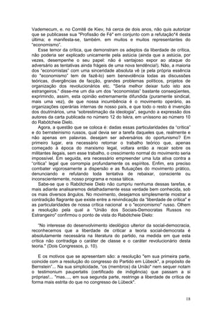 Vademecum, e. no Comitê de Kiev, há cerca de dois anos, não quis autorizar
que se publicasse sua "Profissão de Fé" em conjunto com a refutação*4 desta
última; e manifesta-se, também. em muitos e muitos representantes do
“economismo”.
    Esse temor da crítica, que demonstram os adeptos da liberdade de crítica,
não poderia ser explicado unicamente pela astúcia (ainda que a astúcia, por
vezes, desempenhe o seu papel: não é vantajoso expor ao ataque do
adversário as tentativas ainda frágeis de uma nova tendência!). Não, a maioria
dos “economistas” com uma sinceridade absoluta vê (e pela própria essência
do "economismo” tem de fazê-lo) sem benevolência todas as discussões
teóricas, divergências de facção, grandes problemas políticos, projetos de
organização dos revolucionários etc. "Seria melhor deixar tudo isto aos
estrangeiros.” disse-me um dia um dos “economistas” bastante conseqüentes,
exprimindo, assim, esta opinião extremamente difundida (puramente sindical,
mais uma vez), de que nossa incumbência é o movimento operário, as
organizações operárias internas de nosso país, e que todo o resto é invenção
dos doutrinários, uma “sobrestimação da ideologia”, segundo a expressão dos
autores da carta publicada no número 12 do Iskra, em uníssono ao número 10
do Rabótcheie Dielo.
    Agora, a questão que se coloca é: dadas essas particularidades da “crítica”
e do bernsteinismo russos, qual devia ser a tarefa daqueles que, realmente e
não apenas em palavras. desejam ser adversários do oportunismo? Em
primeiro lugar, era necessário retomar o trabalho teórico que, apenas
começado à época do marxismo legal, voltara então a recair sobre os
militantes ilegais, sem esse trabalho, o crescimento normal do movimento seria
impossível. Em seguida, era necessário empreender uma luta ativa contra a
“crítica” legal que corrompia profundamente os espíritos. Enfim, era preciso
combater vigorosamente a dispersão e as flutuações do movimento prático,
denunciando e refutando toda tentativa de rebaixar, consciente ou
inconscientemente, nosso programa e nossa tática.
    Sabe-se que o Rabótcheie Dielo não cumpriu nenhuma dessas tarefas, e
mais adiante analisaremos detalhadamente essa verdade bem conhecida, sob
os mais diversos ângulos. No movimento, desejamos simplesmente mostrar a
contradição flagrante que existe entre a reivindicação da “liberdade de crítica" e
as particularidades de nossa crítica nacional e o "economismo" russo. Olhem
a resolução pela qual a “União dos Sociais-Democratas Russos no
Estrangeiro" confirmou o ponto de vista do Rabótcheie Dielo:

    “No interesse do desenvolvimento ideológico ulterior da social-democracia,
reconhecemos que a liberdade de criticar a teoria social-democrata é
absolutamente necessária na literatura do partido, na medida em que esta
crítica não contradiga o caráter de classe e o caráter revolucionário desta
teoria." (Dois Congressos, p. 10).

   E os motivos que se apresentam são: a resolução "em sua primeira parte,
coincide com a resolução do congresso do Partido em Lübeck", a propósito de
Bernstein”... Na sua simplicidade, “os (membros) da União" nem sequer notam
o testimonium paupertatis (certificado de indigência) que passam a si
próprias!... "mas...., em sua segunda parte, restringe a liberdade de crítica de
forma mais estrita do que no congresso de Lübeck".


                                                                               18
 
