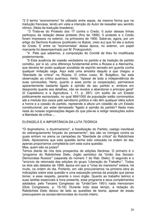 *2 0 termo “economismo” foi utilizado entre aspas, da mesma forma que na
tradução francesa, tendo em vista a intenção do Autor de ressaltar seu sentido
irônico. (Nota da tradução brasileira).
     *3 Trata-se do Protesto dos 17 contra o Credo. 0 autor dessas linhas
participou da redação desse protesto (fins de 1899). 0 protesto e o Credo
foram impressos no exterior, na primavera de 1900. Sabe-se, agora, por um
artigo da Senhora Kuskova (publicado no Byloie, creio eu) que foi ela a autora
do Credo. E entre os "economistas” dessa época, no exterior, um papel
marcante foi desempenhado por M. Prokopovitch.
    *4 Pelo que sabemos, a composição do Comitê de Kiev foi modificada
posteriormente.
    *5 Esta ausência de coesão verdadeira no partido e de tradição de partido
constitui, por si só, uma diferença fundamental entre a Rússia e a Alemanha,
que deveria ter posto qualquer socialista de espírito sensato em guarda contra
qualquer imitação cega. Aqui está uma amostra daquilo a que chegou a
“liberdade de crítica" na Rússia. O critico russo, M. Bulgákov, faz esta
observação ao crítico austríaco, Hertz: “Apesar de toda a independência de
suas conclusões, Hertz, quanto a esse ponto (a cooperação), permanece
aparentemente bastante ligado à opinião de seu partido e, embora em
desacordo quanto aos detalhes, não se revolve a abandonar o princípio geral”
(0 Capitalismo e a Agricultura. t. 11, p. 287). Um súdito de um Estado
politicamente escravizado, no qual 999/1000 da população estão corrompidos
até a medula dos ossos pelo servilismo político e não têm qualquer idéia sobre
a honra e a coesão do partido, repreende à altura um cidadão de um Estado
constitucional, por estar demasiado “ligado à opinião do partido”! Nada mais
resta às nossas organizações ilegais do que põe-se a redigir resoluções sobre
a liberdade de crítica....

D) ENGELS E A IMPORTÂNCIA DA LUTA TEÓRICA

"O dogmatismo, o doutrinarismo", a fossilização do Partido, castigo inevitável
do estrangulamento forçado do pensamento", tais são os inimigos contra os
quais entram na arena os campeões da "liberdade de crítica" do Rabótcheie
Dielo. Apreciamos que esta questão tenha sido colocada na ordem do dia;
apenas proporíamos completá-la com esta outra questão:
Mas, quem são os juizes?
Temos diante de nós dois prospectos de edições literárias. O primeiro é o
"programa do Rabótcheie Dielo, órgão periódico da 'União dos Sociais-
Democratas Russos’” (separata do número 1 do Rab. Dielo). O segundo é o
"anúncio da retomada das edições do grupo 'Liberação do Trabalho’”. Todos
os dois são datados de 1899, época em que a "crise do marxismo" estava, há
muito, na ordem do dia. Portanto, em vão procuraríamos na primeira obra as
indicações sobre esta questão e uma exposição precisa da posição que pensa
tomar, a esse respeito, perante o novo órgão. Quanto ao trabalho teórico e
suas tarefas essenciais à hora presente, esse programa e seus complementos
adotados; pelo Terceiro Congresso da "União"(em 1901) nada mencionam
(Dois Congressos, p. 15-18). Durante todo esse tempo, a redação do
Rabótcheie Dielo deixou de lado as questões de teoria, apesar de essas
preocuparem os sociais-democratas do mundo inteiro.



                                                                           20
 