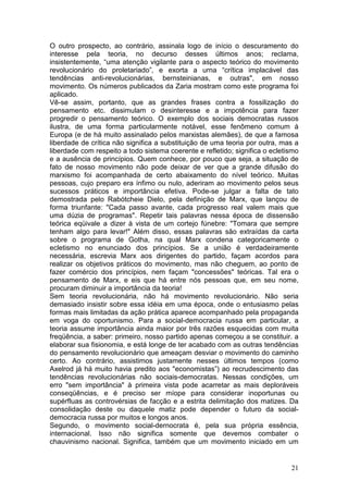 O outro prospecto, ao contrário, assinala logo de início o descuramento do
interesse pela teoria, no decurso desses últimos anos; reclama,
insistentemente, “uma atenção vigilante para o aspecto teórico do movimento
revolucionário do proletariado”, e exorta a urna “crítica implacável das
tendências anti-revolucionárias, bernsteinianas, e outras", em nosso
movimento. Os números publicados da Zaria mostram como este programa foi
aplicado.
Vê-se assim, portanto, que as grandes frases contra a fossilização do
pensamento etc. dissimulam o desinteresse e a impotência para fazer
progredir o pensamento teórico. O exemplo dos sociais democratas russos
ilustra, de uma forma particularmente notável, esse fenômeno comum à
Europa (e de há muito assinalado pelos marxistas alemães), de que a famosa
liberdade de crítica não significa a substituição de uma teoria por outra, mas a
liberdade com respeito a todo sistema coerente e refletido; significa o ecletismo
e a ausência de princípios. Quem conhece, por pouco que seja, a situação de
fato de nosso movimento não pode deixar de ver que a grande difusão do
marxismo foi acompanhada de certo abaixamento do nível teórico. Muitas
pessoas, cujo preparo era ínfimo ou nulo, aderiram ao movimento pelos seus
sucessos práticos e importância efetiva. Pode-se julgar a falta de tato
demostrada pelo Rabótcheie Dielo, pela definição de Marx, que lançou de
forma triunfante: "Cada passo avante, cada progresso real valem mais que
uma dúzia de programas". Repetir tais palavras nessa época de dissensão
teórica eqüivale a dizer à vista de um cortejo fúnebre: "Tomara que sempre
tenham algo para levar!" Além disso, essas palavras são extraídas da carta
sobre o programa de Gotha, na qual Marx condena categoricamente o
ecletismo no enunciado dos princípios. Se a união é verdadeiramente
necessária, escrevia Marx aos dirigentes do partido, façam acordos para
realizar os objetivos práticos do movimento, mas não cheguem, ao ponto de
fazer comércio dos princípios, nem façam "concessões" teóricas. Tal era o
pensamento de Marx, e eis que há entre nós pessoas que, em seu nome,
procuram diminuir a importância da teoria!
Sem teoria revolucionária, não há movimento revolucionário. Não seria
demasiado insistir sobre essa idéia em uma época, onde o entusiasmo pelas
formas mais limitadas da ação prática aparece acompanhado pela propaganda
em voga do oportunismo. Para a social-democracia russa em particular, a
teoria assume importância ainda maior por três razões esquecidas com muita
freqüência, a saber: primeiro, nosso partido apenas começou a se constituir. a
elaborar sua fisionomia, e está longe de ter acabado com as outras tendências
do pensamento revolucionário que ameaçam desviar o movimento do caminho
certo. Ao contrário, assistimos justamente nesses últimos tempos (como
Axelrod já há muito havia predito aos "economistas”) ao recrudescimento das
tendências revolucionárias não sociais-democratas. Nessas condições, um
erro "sem importância" à primeira vista pode acarretar as mais deploráveis
conseqüências, e é preciso ser míope para considerar inoportunas ou
supérfluas as controvérsias de facção e a estrita delimitação dos matizes. Da
consolidação deste ou daquele matiz pode depender o futuro da social-
democracia russa por muitos e longos anos.
Segundo, o movimento social-dernocrata é, pela sua própria essência,
internacional. Isso não significa somente que devemos combater o
chauvinismo nacional. Significa, também que um movimento iniciado em um


                                                                              21
 