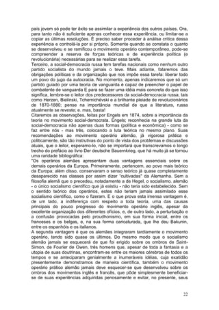 país jovem só pode ter êxito se assimilar a experiência dos outros países. Ora,
para tanto não é suficiente apenas conhecer essa experiência, ou limitar-se a
copiar as últimas resoluções. É preciso saber proceder à análise crítica dessa
experiência e controlá-la por si próprio. Somente quando se constata o quanto
se desenvolveu e se ramificou o movimento operário contemporâneo, pode-se
compreender a reserva de forças teóricas e de experiência política (e
revolucionária) necessárias para se realizar essa tarefa.
Terceiro, a social-democracia russa tem tarefas nacionais como nenhum outro
partido socialista do mundo jamais o teve. Mais adiante, falaremos das
obrigações políticas e da organização que nos impõe essa tarefa: liberar todo
um povo do jugo da autocracia. No momento, apenas indicaremos que só um
partido guiado por uma teoria de vanguarda é capaz de preencher o papel de
combatente de vanguarda E para se fazer uma idéia mais concreta do que isso
significa, lembre-se o leitor dos predecessores da social-democracia russa, tais
como Herzen, Bielínski, Tchernichévski e a brilhante pleiade de revolucionários
de 1870-1880; pense na importância mundial de que a literatura, russa
atualmente se reveste; e. mas, basta!
Citaremos as observações, feitas por Engels em 1874, sobre a importância da
teoria no movimento social-democrata. Engels; reconhecia na grande luta da
social-democracia não apenas duas formas (política e econômica) - como se
faz entre nós - mas três, colocando a luta teórica no mesmo plano. Suas
recomendações ao movimento operário alemão, já vigorosa prática e
politicamente, são tão instrutivas do ponto de vista dos problemas e discussões
atuais, que o leitor, esperamo-lo, não se importará que transcrevamos o longo
trecho do prefácio ao livro Der deutsche Bauernkrieg, que há muito já se tornou
uma raridade bibliográfica:
"Os operários alemães apresentam duas vantagens essenciais sobre os
demais operários da Europa. Primeiramente, pertencem, ao povo mais teórico
da Europa; além disso, conservaram o senso teórico já quase completamente
desaparecido nas classes por assim dizer “cultivadas" da Alemanha. Sem a
filosofia alemã que o precedeu, notadamente a de Hegel, o socialismo. alemão
- o único socialismo científico que já existiu - não teria sido estabelecido. Sem
o sentido teórico dos operários, estes não teriam jamais assimilado esse
socialismo científico, como o fizeram. E o que prova esta imensa vantagem é,
de um lado, a indiferença com respeito a toda teoria, uma das causas
principais do pouco progresso do movimento operário inglês, apesar da
excelente organização dos diferentes ofícios, e, de outro lado, a perturbação e
a confusão provocadas pelo proudhonismo, em sua forma inicial, entre os
franceses e os belgas, e, na sua forma caricaturada, que lhe deu Bakunin,
entre os espanhóis e os italianos.
A segunda vantagem é que os alemães integraram tardiamente o movimento
operário, tendo sido quase os últimos. Do mesmo modo que o socialismo
alemão jamais se esquecerá de que foi erigido sobre os ombros de Saint-
Simon, de Fourier de Owen, três homens que, apesar de toda a fantasia e a
utopia de suas doutrinas, encontram-se entre os maiores cérebros de todos os
tempos e se anteciparam genialmente a inumeráveis idéias, cuja exatidão
presentemente demonstramos de maneira científica, também o movimento
operário prático alemão jamais deve esquecer-se que desenvolveu sobre os
ombros dos movimentos inglês e francês, que pôde simplesmente beneficiar-
se de suas experiências adquiridas penosamente e evitar, no presente, seus


                                                                              22
 
