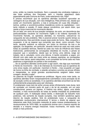 erros, então na maioria inevitáveis. Sem o passado dos sindicatos ingleses e
das lutas políticas dos franceses, sem o impulso gigantesco dado
especialmente pela Comuna de Paris, onde estaríamos nós, hoje?
É preciso reconhecer que os operários alemães souberam aproveitar as
vantagens de sua situação, com rara inteligência. Pela primeira vez, desde que
existe um movimento operário, a luta é conduzida em suas três direções -
teórica, política e econômico-prática (resistência contra os capitalistas) - com
tanto método e coesão. É neste ataque concêntrico, por assim dizer, que
reside a força invencível do movimento alemão.
De um lado, em ramo de sua posição vantajosa; de outro, em decorrência das
particularidades insulares do movimento inglês e da violenta repressão do
movimento francês, os operários alemães, no momento, colocam-se na
vanguarda da luta proletária. Não é possível prever durante quanto tempo os
acontecimentos, lhes permitirão ocupar esse posto de honra.. Mas, enquanto o
ocuparem, é de se esperar que cumprirão seu dever, como convém. Para
tanto, deverão redobrar os esforços, em todos os domínios da luta e da
agitação. Os dirigentes, em particular, deverão instruir-se cada vez mais sobre
todas as questões teóricas, libertar-se cada vez mais da influência das frases
tradicionais, pertencentes às concepções obsoletas do mundo, e jamais se
esquecer que o socialismo, desde que se tornou uma ciência, exige ser
tratado, isto é, estudado, como uma ciência. A tarefa consistirá, a seguir, em
difundir com zelo cada vez maior entre as classes operárias, as concepções
sempre mais claras, assim adquiridas, e em consolidar de forma cada vez mais
poderosa a organização do partido e dos sindicatos...
... Se os operários alemães continuarem a agir assim, não digo que marcharão
à frente do movimento - não é de interesse do movimento que os operários de
uma única nação, em particular, marchem à frente -, mas ocuparão um lugar
de honra na linha de combate; e estarão armados e prontos se provas difíceis
e inesperadas, ou ainda grandes acontecimentos exigirem deles maior
coragem, decisão e ação”.
As palavras de Engels revelaram-se proféticas. Alguns anos mais tarde, os
operários alemães foram inesperadamente submetidos à dura provação da lei
de exceção contra os socialistas. E os operários alemães encontram-se de fato
suficientemente preparados para sair vitoriosos.
O proletariado russo terá de sofrer provas ainda infinitamente mais duras, terá
de combater um monstro perto do qual o da lei de exceção, em um país
constitucional, parece um pigmeu. A história nos atribui, agora, uma tarefa
imediata, a mais revolucionária de todas as tarefas imediatas do proletariado
de qualquer país. A realização dessa tarefa, a destruição do baluarte mais
poderoso, não somente da reação européia, mas também (podemos agora
dize-lo) da reação asiática, fará do proletariado russo a vanguarda do
proletariado revolucionário internacional. E temos o direito de esperar que
obteremos este título honorário merecido já pelos nossos predecessores, os
revolucionários de 1870-1880, se soubermos animar com o mesmo espírito de
decisão e a mesma energia irredutível. nosso movimento, mil vezes mais
amplo e mais profundo.



II - A ESPONTANEIDADE DAS MASSAS E 0


                                                                             23
 