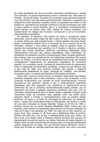 de outras localidades etc. Se os tumultos constituíam simplesmente a revolta
dos oprimidos, as greves sistemáticas já eram o embrião mas, nada além do
embrião - da luta de classe. Tomadas em si mesmas, essas greves constituíam
uma luta sindical, mas não ainda social-democrata; marcavam o despertar do
antagonismo entre operários e patrões; porém, os operários não tinham, e não
podiam ter, consciência da oposição irredutível e de seus interesses com toda
a ordem política e social existente, isto é, a consciência social-democrata.
Nesse sentido, as greves após 1890, apesar do imenso progresso que
representaram em relação aos "tumultos”, continuavam a ser um movimento
essencialmente espontâneo.
    Os operários, já dissemos, não podiam ter ainda a consciência social-
democrata. Esta só podia chegar até eles a partir de fora. A história de todos
os países atesta que, pela próprias forças, a classe operária não pode chegar
senão à consciência sindical, isto é, à convicção de que é preciso unir-se em
sindicatos, conduzir a luta contra os patrões, exigir do governo essas ou
aquelas leis necessárias aos operários etc.*2 Quanto à doutrina socialista,
nasceu das teorias filosóficas, históricas, econômicas elaboradas pelos
representantes instruídos das classes proprietárias, pelos intelectuais. Os
fundadores do socialismo científico contemporâneo, Marx e Engels, pertenciam
eles próprios, pela sua situação social, aos intelectuais burgueses. Da mesma
forma, na Rússia, a doutrina teórica da social-democracia surgiu de maneira
completamente independente do crescimento espontâneo do movimento
operário; foi o resultado natural, inevitável do desenvolvimento do pensamento
entre os intelectuais revolucionários socialistas. A época de que falamos, isto
é, por volta de 1895, essa doutrina constituía não apenas o programa
perfeitamente estabelecido do grupo “Liberação do Trabalho”, mas também
conquistara para si a maioria da juventude revolucionária da Rússia.
    Assim, pois, houve ao mesmo tempo um despertar espontâneo das massas
operárias, despertar para a vida consciente e para a luta consciente, e uma
juventude revolucionária que, armada da teoria social-democrata, buscava
aproximar-se dos operários. Quanto a isso, é particularmente importante
estabelecer este fato esquecido com freqüência (e relativamente pouco
conhecido), de que os primeiros sociais-democratas desse período, que se
dedicavam com ardor à agitação econômica (contando, para isso, com as
indicações verdadeiramente úteis do folheto Sobre a Agitação, à época ainda
manuscrito) longe de considerar essa agitação como sua tarefa única,
atribuíam desde o começo à social-democracia russa as grandes tarefas
históricas, em geral, e a tarefa da derrubada da autocracia, em particular.
Assim, o grupo dos sociais-democratas de Petersburgo, que fundou a “União
de Luta para Liberação de Classe Operária “redigiu, já em fins de 1895, o
primeiro número de um jornal intitulado Rabótcheie Dielo. Pronto para ser
impresso, esse número foi apreendido pelos policiais numa busca efetuada na
noite de 8 para 9 de dezembro de 1895, em casa de um dos membros, do
grupo, Anat. Alex. Vaneiev,*3 de forma que o Rabótcheie Dielo do primeiro
período não pôde ver a luz do dia. O editorial desse jornal (que, talvez, em
trinta anos uma revista como a Russkaia Starina exumará dos arquivos do
departamento de polícia) expunha as tarefas históricas da classe operária na
Rússia, entre as quais colocava-se em primeiro plano a conquista da liberdade
política. Seguiam-se um artigo, “Em que Pensam Nossos Ministros?" sobre o
saque dos Comitês de instrução elementar pela polícia, bem como uma série


                                                                            25
 