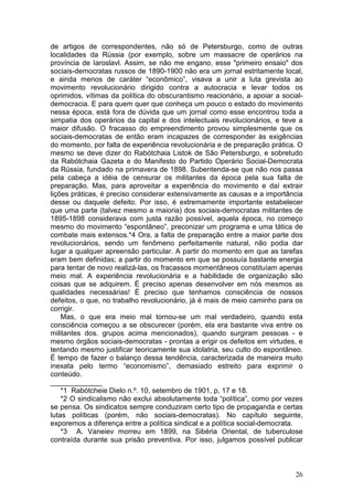 de artigos de correspondentes, não só de Petersburgo, como de outras
localidades da Rússia (por exemplo, sobre um massacre de operários na
província de Iaroslavl. Assim, se não me engano, esse "primeiro ensaio" dos
sociais-democratas russos de 1890-1900 não era um jornal estritamente local,
e ainda menos de caráter “econômico”, visava a unir a luta grevista ao
movimento revolucionário dirigido contra a autocracia e levar todos os
oprimidos, vítimas da política do obscurantismo reacionário, a apoiar a social-
democracia. E para quem quer que conheça um pouco o estado do movimento
nessa época, está fora de dúvida que um jornal como esse encontrou toda a
simpatia dos operários da capital e dos intelectuais revolucionários, e teve a
maior difusão. O fracasso do empreendimento provou simplesmente que os
sociais-democratas de então eram incapazes de corresponder às exigências
do momento, por falta de experiência revolucionária e de preparação prática. O
mesmo se deve dizer do Rabótchaia Listok de São Petersburgo, e sobretudo
da Rabótchaia Gazeta e do Manifesto do Partido Operário Social-Democrata
da Rússia, fundado na primavera de 1898. Subentenda-se que não nos passa
pela cabeça a idéia de censurar os militantes da época pela sua falta de
preparação. Mas, para aproveitar a experiência do movimento e daí extrair
lições práticas, é preciso considerar extensivamente as causas e a importância
desse ou daquele defeito. Por isso, é extremamente importante estabelecer
que uma parte (talvez mesmo a maioria) dos sociais-democratas militantes de
1895-1898 considerava com justa razão possível, aquela época, no começo
mesmo do movimento “espontâneo”, preconizar um programa e uma tática de
combate mais extensos.*4 Ora, a falta de preparação entre a maior parte dos
revolucionários, sendo um fenômeno perfeitamente natural, não podia dar
lugar a qualquer apreensão particular. A partir do momento em que as tarefas
eram bem definidas; a partir do momento em que se possuía bastante energia
para tentar de novo realizá-las, os fracassos momentâneos constituíam apenas
meio mal. A experiência revolucionária e a habilidade de organização são
coisas que se adquirem. É preciso apenas desenvolver em nós mesmos as
qualidades necessárias! É preciso que tenhamos consciência de nossos
defeitos, o que, no trabalho revolucionário, já é mais de meio caminho para os
corrigir.
    Mas, o que era meio mal tornou-se um mal verdadeiro, quando esta
consciência começou a se obscurecer (porém, ela era bastante viva entre os
militantes dos. grupos acima mencionados), quando surgiram pessoas - e
mesmo órgãos sociais-democratas - prontas a erigir os defeitos em virtudes, e
tentando mesmo justificar teoricamente sua idolatria, seu culto do espontâneo.
É tempo de fazer o balanço dessa tendência, caracterizada de maneira muito
inexata pelo termo “economismo”, demasiado estreito para exprimir o
conteúdo.
_____________
    *1 Rabótcheie Dielo n.º. 10, setembro de 1901, p, 17 e 18.
    *2 O sindicalismo não exclui absolutamente toda “política”, como por vezes
se pensa. Os sindicatos sempre conduziram certo tipo de propaganda e certas
lutas políticas (porém, não sociais-democratas). No capítulo seguinte,
exporemos a diferença entre a política sindical e a política social-democrata.
    *3 A. Vaneiev morreu em 1899, na Sibéria Oriental, de tuberculose
contraída durante sua prisão preventiva. Por isso, julgamos possível publicar



                                                                            26
 