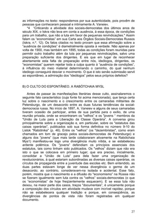 as informações no texto: respondemos por sua autenticidade, pois provêm de
pessoas que conheceram pessoal e intimamente A. Vaneiev.
    *4 “Criticando a atividade dos sociais-democratas dos últimos anos de
século XIX, o Iskra não leva em conta a ausência, à essa época, de condições
para um trabalho, que não a luta em favor de pequenas reivindicações." Assim
falam os “economistas” em sua Carta aos Órgãos Sociais-Democratas Russos
(Iskra, n.º. 12). Os fatos citados no texto provam que essa afirmação sobre a
“ausência de condições” é diametralmente oposta à verdade. Não apenas por
volta de 1900, mas também em 1895, todas as condições foram reunidas para
permitir outro trabalho além da luta por pequenas reivindicações, salvo uma
preparação suficiente dos dirigentes. E eis que em lugar de reconhecer
abertamente esta falta de preparação entre nós, ideólogos, dirigentes, os
"economistas” querem rejeitar toda a culpa quanto à “ausência de condições”,
à influência do meio material determinando o caminho, do qual nenhum
ideólogo conseguirá desviar o movimento. O que é isto senão submissão servil
ao espontâneo, a admiração dos “ideólogos” pelos seus próprios defeitos?


B) O CULTO DO ESPONTÃNEO. A RABÓTCHAIA MYSL

    Antes de passar às manifestações literárias desse culto, assinalaremos o
seguinte fato característico (cuja fonte foi acima mencionada), que lança certa
luz sobre o nascimento e o crescimento entre os camaradas militantes de
Petersburgo, de um desacordo entre as duas futuras tendências da social-
democracia russa. No início de 1897, A. Vaneiev e alguns de seus camaradas
tiveram ocasião de participar, antes de sua partida para o exílio, de uma
reunião privada, onde se encontraram os "velhos” e os "jovens “ membros da
"União de Luta para a Liberação da Classe Operária”. A conversa girou
principalmente sobre a organização e, em particular, sobre os "estatutos das
caixas operárias", publicados sob sua forma definitiva no número 9-10 do
Listok "Rabótnika" (p. 46). Entre os "velhos” (os "dezembristas", como eram
chamados em tom de gracejo pelos sociais-democratas de Petersburgo) e
alguns dos “jovens” (que mais tarde colaboraram ativamente na Rabótchaia
Mys1) manifestou-se logo uma divergência muito nítida, e se estabeleceu
ardente polêmica. Os "jovens” defendiam os princípios essenciais dos
estatutos, tais como tinham sido publicados. Os "velhos” diziam que não era
isto o que se colocava em primeiro lugar; que era preciso, inicialmente,
consolidar a “União de Luta” para dela fazer uma organização de
revolucionários, à qual estariam subordinadas as diversas caixas operárias, os
círculos de propaganda entre a juventude das escolas etc. Bem entendido, as
duas partes estavam longe de ver nessa divergência o germe de um
desacordo; ao contrário, consideravam-na isolada e acidental. Esse fato,
porém, mostra que o nascimento e a difusão do "economismo” na Rússia não
se fizeram igualmente sem luta contra os "velhos” sociais-democratas (o que
os “economistas” de hoje freqüentemente esquecem). E se essa luta não
deixou, na maior parte dos casos, traços "documentais”, é unicamente porque
a composição dos círculos em atividade mudava com incrível rapidez, porque
não se estabelecera qualquer tradição e porque, em conseqüência, as
divergências de pontos de vista não foram registradas em qualquer
documento.


                                                                            27
 