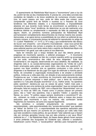 O aparecimento da Rabótchaia Mysl trouxe o "economismo" para a luz do
dia, porém tal não se deu imediatamente. É preciso ter, uma idéia concreta das
condições de trabalho e da breve existência de numerosos círculos russos
(ora, só quem passou por isso, pode ter idéia exata das coisas), para
compreender quanto teve de fortuito o sucesso ou o fracasso da nova
tendência nas diferentes cidades, e a impossibilidade, a impossibilidade
absoluta em que durante muito tempo se encontraram os partidários e os
adversários dessa "nova" tendência, de determinar se era ela realmente uma
tendência distinta ou simplesmente a expressão da falta de preparação de
alguns. Assim, os primeiros números policopiados da Rabótchaia Mysl
permaneceram completamente desconhecidos da imensa maioria dos sociais-
democratas, e se agora temos a possibilidade de nos referir ao editorial de seu
primeiro número, é unicamente porque tal editorial foi reproduzido no artigo de
V.I. (Listok “Rabétnika”, n.º. 9-10, p. 47 e seg.), que evidentemente não deixou
de louvar com empenho - com empenho inconsiderado - esse novo jornal tão
nitidamente diferente dos jornais e projetos de jornais acima citados*1. Ora,
esse editorial exprime com tanto relevo lodo o espírito da Rabótchaia Mysl e do
“economismo” em geral, que vale a pena aí nos determos.
     Após ter indicado que o braço fardado de azul não deteria jamais o
progresso do movimento operário, o editorial prossegue: " ... 0 movimento
operário deve sua vitalidade ao fato de o próprio operário enfim se encarregar
de sua sorte, arrancando-a das mãos de seus dirigentes." Esta tese
fundamental é, em seguida, desenvolvida em seus detalhes. Na realidade, os
dirigentes (isto é, os sociais-democratas organizadores da "União de Luta")
foram arrancados pela policia, por assim dizer, das mãos dos operários*2, e
querem nos fazer acreditar que os operários conduziam a luta contra os
dirigentes e se libertavam de seu jugo! Em lugar de estimular a marcha para a
frente, de consolidar a organização revolucionária e de ampliar a atividade
política, incitou-se a volta para trás, em direção à luta exclusivamente sindical.
Proclamou-se que “a base econômica do movimento está obscurecida pela
tendência a jamais esquecer o ideal político”, que o lema do movimento
operário é a 1uta pela situação econômica" (!) ou, melhor ainda, "os operários
pelos operários"; declarou-se que as caixas de greve "valem mais para o
movimento do que uma centena de outras organizações” (que se compare esta
afirmação, feita em outubro de 1897, com a disputa dos “dezembristas” com os
jovens, no inicio de 1897) etc. Frases como: é preciso colocar em primeiro
plano, não a “nata" dos operários, mas o operário “médio”, o operário das
fileiras; ou como: "O político segue sempre docilmente o econômico*3" etc.
etc., entraram na moda e exerceram influência sobre a massa dos jovens
seduzidos pelo movimento e que, na maioria, não conheciam senão
fragmentos do marxismo, tal como era exposto legalmente.
     Isto constituiu o completo aniquilamento da consciência pela
espontaneidade - pela espontaneidade dos “sociais-democratas" que repetiam
as “idéias" do Senhor V.V., a espontaneidade dos operários seduzidos pelo
argumento de que mesmo um aumento de um copeque por rublo valia mais
que todo socialismo e toda política, de que deviam “lutar sabendo que o faziam
não por remotas gerações futuras mas por eles próprios e por seus filhos"
(editorial do n.º. 1 da Rabótchaia Mysl). As frases desse gênero foram sempre
a arma preferida dos burgueses do Ocidente que, odiando o socialismo,
trabalhavam (como Hirsch, o “social-político” alemão) para transplantar para


                                                                               28
 