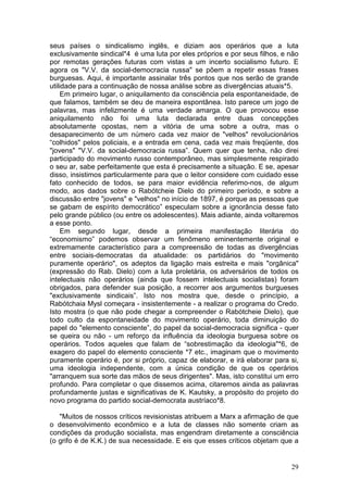 seus países o sindicalismo inglês, e diziam aos operários que a luta
exclusivamente sindical*4 é uma luta por eles próprios e por seus filhos, e não
por remotas gerações futuras com vistas a um incerto socialismo futuro. E
agora os "V.V. da social-democracia russa" se põem a repetir essas frases
burguesas. Aqui, é importante assinalar três pontos que nos serão de grande
utilidade para a continuação de nossa análise sobre as divergências atuais*5.
     Em primeiro lugar, o aniquilamento da consciência pela espontaneidade, de
que falamos, também se deu de maneira espontânea. Isto parece um jogo de
palavras, mas infelizmente é uma verdade amarga. O que provocou esse
aniquilamento não foi uma luta declarada entre duas concepções
absolutamente opostas, nem a vitória de uma sobre a outra, mas o
desaparecimento de um número cada vez maior de "velhos" revolucionários
“colhidos" pelos policiais, e a entrada em cena, cada vez mais freqüente, dos
"jovens" "V.V. da social-democracia russa”. Quem quer que tenha, não direi
participado do movimento russo contemporâneo, mas simplesmente respirado
o seu ar, sabe perfeitamente que esta é precisamente a situação. E se, apesar
disso, insistimos particularmente para que o leitor considere com cuidado esse
fato conhecido de todos, se para maior evidência referimo-nos, de algum
modo, aos dados sobre o Rabótcheie Dielo do primeiro período, e sobre a
discussão entre "jovens" e "velhos" no início de 1897, é porque as pessoas que
se gabam de espírito democrático” especulam sobre a ignorância desse fato
pelo grande público (ou entre os adolescentes). Mais adiante, ainda voltaremos
a esse ponto.
     Em segundo lugar, desde a primeira manifestação literária do
“economismo” podemos observar um fenômeno eminentemente original e
extremamente característico para a compreensão de todas as divergências
entre sociais-democratas da atualidade: os partidários do "movimento
puramente operário", os adeptos da ligação mais estreita e mais "orgânica"
(expressão do Rab. Dielo) com a luta proletária, os adversários de todos os
intelectuais não operários (ainda que fossem intelectuais socialistas) foram
obrigados, para defender sua posição, a recorrer aos argumentos burgueses
"exclusivamente sindicais”. Isto nos mostra que, desde o princípio, a
Rabótchaia Mysl começara - insistentemente - a realizar o programa do Credo.
Isto mostra (o que não pode chegar a compreender o Rabótcheie Dielo), que
todo culto da espontaneidade do movimento operário, toda diminuição do
papel do "elemento consciente”, do papel da social-democracia significa - quer
se queira ou não - um reforço da influência da ideologia burguesa sobre os
operários. Todos aqueles que falam de “sobrestimação da ideologia"*6, de
exagero do papel do elemento consciente *7 etc., imaginam que o movimento
puramente operário é, por si próprio, capaz de elaborar, e irá elaborar para si,
uma ideologia independente, com a única condição de que os operários
"arranquem sua sorte das mãos de seus dirigentes". Mas, isto constitui um erro
profundo. Para completar o que dissemos acima, citaremos ainda as palavras
profundamente justas e significativas de K. Kautsky, a propósito do projeto do
novo programa do partido social-democrata austríaco*8.

   "Muitos de nossos críticos revisionistas atribuem a Marx a afirmação de que
o desenvolvimento econômico e a luta de classes não somente criam as
condições da produção socialista, mas engendram diretamente a consciência
(o grifo é de K.K.) de sua necessidade. E eis que esses críticos objetam que a


                                                                             29
 