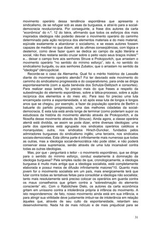 movimento operário dessa tendência espontânea que apresenta o
sindicalismo, de se refugiar sob as asas da burguesia, e atraí-lo para a social-
democracia revolucionária. Por conseguinte, a frase dos autores da carta
“econômica” do n.º. 12 do Iskra, afirmando que todos os esforços dos mais
inspirados ideólogos não poderão desviar o movimento operário do caminho
determinado pela ação recíproca dos elementos materiais e do meio material,
eqüivale exatamente a abandonar o socialismo, e se esses autores fossem
capazes de meditar no que dizem, até às ultimas conseqüências, com lógica e
destemor, como deve fazer quem se dedica ao campo da ação literária e
social, não lhes restaria senão cruzar sobre o peito vazio seus braços inúteis””
e... deixar o campo livre aos senhores Struve e Prokopovitch, que arrastam o
movimento operário "no sentido do mínimo esforço”, isto é, no sentido do
sindicalismo burguês, ou aos senhores Zubatov, que o arrastam no sentido da
"ideologia" cléricopolicial.
    Recorde-se o caso da Alemanha. Qual foi o mérito histórico de Lassalle
diante do movimento operário alemão? Foi ter desviado este movimento do
caminho do sindicalismo progressista e do cooperativismo, para onde se dirigia
espontaneamente (com a ajuda benévola dos Schulze-Delitzsch e consortes).
Para realizar essa tarefa, foi preciso mais do que frases a respeito da
subestimação do elemento espontâneo, sobre a tática-processo, sobre a ação
recíproca dos elementos e do meio etc. Para isso foi preciso uma luta
encarniçada contra a espontaneidade, e só após essa luta de longos e longos
anos que se chegou, por exemplo, a fazer da população operária de Berlim o
baluarte do partido progressista, uma das melhores cidadelas da social-
democracia. E esta luta está ainda longe de terminar (como poderiam supor os
estudiosos da história do movimento alemão através de Prokopovitch, e da
filosofia desse movimento através de Strouve). Ainda agora, a classe operária
alemã está dividida, se assim se pode dizer, entre diversas ideologias: uma
parte dos operários está agrupada nos sindicatos operários católicos e
monarquistas; outra, nos sindicatos Hirsch-Duncker, fundados pelos
admiradores burgueses do sindicalismo inglês; uma terceira, nos sindicatos
sociais-democratas. Esta última parte é infinitamente mais numerosa que todas
as outras, mas a ideologia social-democrática não pode obter, e não poderá
conservar essa supremacia, senão através de uma luta incansável contra
todas as outras ideologias.
    Mas, por que - perguntará o leitor - o movimento espontâneo, que se dirige
para o sentido do mínimo esforço, conduz exatamente à dominação da
ideologia burguesa? Pela simples razão de que, cronologicamente, a ideologia
burguesa é muito mais antiga que a ideologia socialista, está completamente
elaborada e possui meios de difusão infinitamente maiores*10. Quanto mais
jovem for o movimento socialista em um país, mais energicamente terá que
lutar contra todas as tentativas feitas para consolidar a ideologia não socialista;
tanto mais resolutamente será preciso colocar os operários em guarda contra
os maus conselheiros que gritam contra a “sobrestimação do elemento
consciente” etc. Com o Rabótcheie Dielo, os autores da carta econômica
gritam em uníssono contra a intolerância própria à infância do movimento. A
isto responderemos: de fato, nosso movimento ainda está em sua infância, e
para atingir sua virilidade deve justamente imbuir-se de intolerância em relação
àqueles que, através de seu culto da espontaneidade, retardam seu
desenvolvimento. Nada há de mais ridículo e de mais prejudicial para se


                                                                                31
 