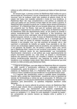 colocar ao velho militante que, há muito, já passou por todas as fases decisivas
da luta!
    Em terceiro lugar, o primeiro número da Rabótchaia Mysl mostra-nos que a
denominação de "economismo” (à qual, evidentemente, não temos intenção de
renunciar, pois de qualquer modo este vocábulo já adquiriu direito de ser
citado) não traduz com exatidão suficiente o fundo da nova tendência. A
Rabótchaia Mys1 não nega completamente a luta política: os estatutos da
caixa que pública em seu primeiro número falam da luta contra o governo. A
Rabótchaia Mysl considera somente que "o político segue sempre docilmente o
econômico”. (E o Rabótcheie Dielo dá uma variação dessa tese, afirmando em
seu programa que “na Rússia, mais que em qualquer outro país, a luta
econômica é inseparável da luta política”). Essas teses da Rabótchaia Mysl e
do Rabótcheie Dielo são absolutamente falsas, se por política se entende a
política social-democrata. Com muita freqüência, a luta econômica dos
operários, como já vimos, está ligada, (não de forma indissolúvel, é verdade) à
política burguesa, clerical, ou outra. As teses do Rabótcheie Dielo são justas,
se por política se entende a política sindical, isto é, a aspiração geral dos
operários a obter do Estado as medidas suscetíveis de remediar os males
inerentes à sua situação, mas, que não suprimem tal situação, isto é, não
suprimem a submissão do trabalho ao capital. Essa aspiração é, de fato,
comum aos sindicalistas ingleses hostis ao socialismo, aos operários católicos
e aos operários “de Zubatov”, etc. Há política e política. Assim, pois, vemos
que a Rabótchaia MysI, mesmo no que concerne à luta política, mais do que
repudiá-la, inclina-se diante de sua espontaneidade, sua inconsciência.
Reconhecendo inteiramente a luta política que surge espontaneamente do
próprio movimento operário (ou, mais ainda: os anseios e reivindicações
políticas dos operários) recusa-se por completo a elaborar ela própria uma
política social-democrata específica, que responda às tarefas gerais do
socialismo e as condições russas atuais. Mais adiante mostraremos que esta
também é a falta cometida pelo Rabótcheie Dielo.
___________________
    *1 Diga-se de passagem, que este elogio da Rabótchaia Mysl em novembro
de 1898, quando o economismo sobretudo no estrangeiro definira-se
completamente, partia do próprio V. I., que pouco depois tornou-se um dos
redatores do Rabótcheie Dielo. E o Rabótcheie Dielo ainda negava, como
continua a fazer a existência de duas tendências na social-dernocracia russa!
    *2 0 seguinte fato característico mostra a exatidão dessa comparação.
Quando, após a prisão dos “dezembristas”, espalhou-se entre os operários da
estrada de Schlüsselburg a notícia de que o provocador, N. Mikhailov (um
dentista), ligado a um dos grupos estreitamente vinculados aos “dezembristas”,
contribuíra para denunciá-los, os operários indignados decidiram matar
Mikhailov.
    *3 Extraído do mesmo editorial do primeiro número da Rabótchaia Mysl.
Pode-se julgar através disso a preparação teórica desses “V. V. da social-
democracia russa”, que reproduziram essa grosseira vulgarização do
“materialismo econômico" enquanto, em suas publicações, os marxistas faziam
guerra ao verdadeiro V. V., desde há muito apelidado “o artesão da reação”,
por compreender da mesma maneira as relações entre o político e o
econômico!



                                                                             32
 