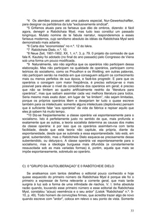 *4 Os alemães possuem até uma palavra especial, Nur-Gewerkschaftler,
para designar os partidários da luta "exclusivamente sindical".
    *5 Grifamos atuais para os fariseus que dão de ombros, dizendo: é fácil
agora, denegrir a Rabótchaia Mysl, mas tudo isso constitui um passado
longínquo. Mutato nomine de te fabula narratur, responderemos a esses
fariseus modernos, cujo servilismo absoluto às idéias da Rabótchaia Mysl será
demonstrado mais adiante.
    *6 Carta dos "economistas” no n.º. 12 do Iskra.
    *7 Rabótcheie Dielo, n.º. 10.
    *8 Neue Zeit, 1901-1902, XX, 1, n.º. 3, p. 79. 0 projeto da comissão de que
fala K. Kautsky foi adotado (no final do ano passado) pelo Congresso de Viena
sob uma forma um pouco modificada.
    *9 Naturalmente, isto não significa que os operários não participem dessa
elaboração. Mas não participam na qualidade de operários, participam como
teóricos do socialismo, como os Proudhon e os Weitling; em outras palavras,
não participam senão na medida em que conseguem adquirir os conhecimento
mais ou menos perfeitos de sua época, e fazê-los progredir. E para que os
operários o consigam com maior freqüência, é preciso esforçar-se o mais
possível para elevar o nível da consciência dos operários em geral; é preciso
que não se limitem ao quadro artificialmente restrito da “literatura para
operários", mas que saibam assimilar cada vez melhora literatura para todos.
Seria mesmo mais exato dizer, em lugar de “se limitem”, não sejam limitadas,
porque os próprios operários lêem e desejariam ler tudo o quase escreve
também para os intelectuais: somente alguns intelectuais (deploráveis) pensam
que é suficiente falar “aos operários” da vida da fábrica e repisar aquilo que
eles já sabem há muito tempo.
    *10 Diz-se freqüentemente: a classe operária vai espontaneamente para o
socialismo. Isto é perfeitamente justo no sentido de que, mais profunda e
exatamente que as outras, a teoria socialista determina as causas dos males
da classe operária: é por isso que os operários assimilam-na com tanta
facilidade, desde que esta teoria não capitule, ela própria, diante da
espontaneidade, desde que se submeta a essa espontaneidade. Isto está, em
geral, subentendido, mas o Rabótcheie Dielo esquece-se precisamente desse
subentendido, ou deturpa-o. A classe operária vai espontaneamente para o
socialismo, mas a ideologia burguesa mais difundida (e constantemente
ressuscitada sob as mais variadas formas) é, porém, aquela que mais se
impõe espontaneamente, sobretudo ao operário.



C) 0 "GRUPO DA AUTOLIBERAÇAO” E 0 RABÓTCHEIE DIELO

   Se analisamos com tantos detalhes o editorial pouco conhecido e hoje
quase esquecido do primeiro número da Rabótchaia Mysl é porque ele foi o
primeiro a expressar de forma relevante a corrente geral, que mais tarde
surgiria à luz sob a forma de uma infinidade de riachos. V. I. tinha absoluta
razão quando, louvando esse primeiro número e esse editorial da Rabótchaia
MysI, constatou “a(sua) veemência e o seu ardor” (Listok “Rabótchaia" n.º. 9-
10, p. 49). Todo homem de convicções firmes, que acredita trazer algo de novo
quando escreve com "ardor", coloca em relevo o seu ponto de vista. Somente


                                                                            33
 