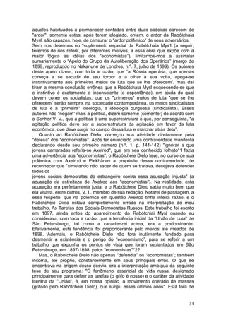 aqueles habituados a permanecer sentados entre duas cadeiras carecem de
"ardor"; somente estes, após terem elogiado, ontem, o ardor da Rabótchaia
Mysl, são capazes, hoje, de censurar o "ardor polêmico” de seus adversários.
Sem nos determos no "suplemento especial da Rabótchaia Mys1 (a seguir,
teremos de nos referir, por diferentes motivos, a essa obra que expõe com a
maior lógica as idéias dos “economistas”), limitarnos-mos a assinalar
sumariamente o “Apelo do Grupo da Autoliberação dos Operários” (março de
1899, reproduzido no Nakanune de Londres, n.º. 7, julho de 1899). Os autores
deste apelo dizem, com toda a razão, que “a Rússia operária, que apenas
começa a se sacudir de seu torpor e a olhar à sua volta, apega-se
instintivamente aos primeiros meios de luta que se lhe oferecem”, mas daí
tiram a mesma conclusão errônea que a Rabótchaia Mysl esquecendo-se que
o instintivo é exatamente o inconsciente (o espontâneo), em ajuda do qual
devem correr os socialistas; que os "primeiros" meios de luta "que se lhe
oferecem” serão sempre, na sociedade contemporânea, os meios sindicalistas
de luta e a “primeira" ideologia, a ideologia burguesa (sindicalista). Esses
autores não "negam” mais a política, dizem somente (somente!) de acordo com
o Senhor V. V., que a política é uma superestrutura e que, por conseguinte, "a
agitação política deve ser a superestrutura da agitação em favor da luta
econômica, que deve surgir no campo dessa luta e marchar atrás dela”.
    Quanto ao Rabótcheie Dielo, começou sua atividade diretamente pela
"defesa" dos "economistas". Após ter enunciado uma contraverdade manifesta
declarando desde seu primeiro número (n.º. 1, p. 141-142) "ignorar a que
jovens camaradas referia-se Axelrod", que em seu conhecido folheto*1 fazia
uma advertência aos "economistas", o Rabótcheie Dielo teve, no curso de sua
polêmica com Axelrod e Plekhânov a propósito dessa contraverdade, de
reconhecer que "simulando não saber de quem se tratava, desejava defender
todos os
jovens sociais-democratas do estrangeiro contra essa acusação injusta" (a
acusação de estreiteza de Axelrod aos "economistas"). Na realidade, esta
acusação era perfeitamente justa, e o Rabótcheie Dielo sabia muito bem que
ela visava, entre outros, V. I., membro de sua redação. Notarei de passagem, a
esse respeito, que na polêmica em questão Axelrod tinha inteira razão, e o
Rabótcheie Dielo estava completamente errado na interpretação de meu
trabalho, As Tarefas dos Sociais-Democratas Russos. Este trabalho foi escrito
em 1897, ainda antes do aparecimento da Rabótchiai Mysl quando eu
considerava, com toda a razão, que a tendência inicial da "União de Luta" de
São Petersburgo, tal como a caracterizei acima, era a predominante.
Efetivamente, esta tendência foi preponderante pelo menos até meados de
1898. Ademais, o Rabótcheie Dielo não fora inutilmente fundado para
desmentir a existência e o perigo do "economismo”, para se referir a um
trabalho que expunha os pontos de vista que foram suplantados em São
Petersburgo, em 1897-1898, pelos "economistas"*2?
    Mas, o Rabótcheie Dielo não apenas "defendia" os “economistas”; também
incorria, ele próprio, constantemente em seus principais erros. O que se
encontrava na origem desse desvio, era a interpretação ambígua da seguinte
tese de seu programa: "O fenômeno essencial da vida russa, designado
principalmente para definir as tarefas (o grifo é nosso) e o caráter da atividade
literária da "União", é, em nossa opinião, o movimento operário de massas
(grifado pelo Rabótcheie Dielo), que surgiu esses últimos anos". Está fora de


                                                                              34
 