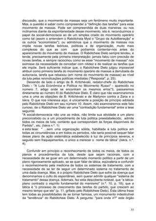 discussão, que o movimento de massas seja um fenômeno muito importante.
Mas, a questão é saber como compreender a "definição das tarefas" para esse
movimento de massas. Pode ser compreendida de duas maneiras: ou nos
inclinamos diante da espontaneidade desse movimento, isto é, reconduzimos o
papel da social-democracia ao de um simples criado do movimento operário
como tal (assim o entendem o Rabótchaia Mysl o "Grupo da Autoliberação" e
os outros "economistas"); ou admitimos que o movimento de massas nos
impõe novas tarefas teóricas, políticas e de organização, muito mais
complexas do que as com              que podíamos contentar-nos antes do
aparecimento do movimento de massas. O Rabótcheie Dielo sempre tendeu, e
tende, precisamente pela primeira interpretação; jamais falou com precisão de
novas tarefas, e sempre raciocinou como se esse "movimento de massas" nos
eximisse da necessidade de conceber com nitidez e de realizar as tarefas que
ele impõe. Será suficiente indicar que, o Rabótcheie Dielo julgou impossível
atribuir como primeira tarefa do movimento operário de massas a derrubada da
autocracia, tarefa que rebaixou (em nome do movimento de massas) ao nível
da luta pelas reivindicações políticas imediatas ("Resposta", p. 25).
    Deixando de lado o artigo de B. Krítchévski, redator-chefe do Rabótcheie
Dielo - "A Luta Econômica e Política no Movimento Russo" - aparecido no
número 7, artigo onde se encontram os mesmos erros*3, passaremos
diretamente ao número l0 do Rabótcheie Dielo. É claro que não examinaremos
uma a uma as objeções de B. Kritchévski e de Martynov contra a Zaria e o
Iskra. O que nos interessa aqui, é unicamente a posição de princípio adotada
pelo Rabótcheie Dielo em seu número 10. Assim, não examinaremos este fato
curioso, de o Rabótcheie Dielo ver uma "contradição fundamental" entre a tese
seguinte:
"A social-democracia não une as mãos, não limita sua atividade a um plano
preconcebido ou a um procedimento de luta política preestabelecido; admite
todos os meios de luta, contanto que correspondam às forças disponíveis do
Partido"., etc. (Iskra n.º. 1)
e esta tese: " ...sem uma organização sólida, habilitada à luta política em
todas as circunstâncias e em todos os períodos, não seria possível sequer falar
desse plano de ação sistemática estabelecido à luz de princípios severos, e
seguido sem fraquejamentos, o único a merecer o nome de tática” (Iskra, n.º.
4).

    Confundir em princípio o reconhecimento de todos os meios, de todos os
planos e procedimentos da luta, desde que sejam racionais, com a
necessidade de se guiar em um determinado momento político a partir de um
plano rigorosamente aplicado, se se quer falar de tática, eqüivaleria a confundir
o reconhecimento pela medicina de todos os sistemas de tratamento, com a
necessidade de se ter de seguir um determinado sistema no tratamento de
uma dada doença. Mas, é o próprio Rabótcheie Dielo que sofre da doença que
denominamos o culto do espontâneo, sem querer admitir qualquer "sistema de
tratamento" dessa doença. Ademais, fez esta descoberta notável, que “a tática-
plano contradiz o espírito fundamental do marxismo" (n.º. 10, p. 18); que a
tática é “o processo de crescimento das tarefas do partido, que crescem ao
mesmo tempo que ele” (p. 11, grifado pelo Robótcheie Dielo). Esta última frase
tem todas as possibilidades de se tornar famosa, um monumento indestrutível
da "tendência" do Rabótcheie Dielo. À pergunta: "para onde ir?" este órgão


                                                                              35
 