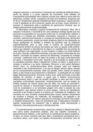 dirigente responde: o movimento é o processo de variação de distância entre o
ponto de partida e o ponto seguinte do movimento. Esta reflexão de
incomparável profundidade não é apenas curiosa (não valeria a pena nela nos
determos), constitui, ainda, o programa de toda uma tendência, programa que
R. M.(no "Suplemento especial à Rabótchaia Mysl”) expressou: nesses termos:
a luta é desejável se ela é possível; aquela que se trava, nesse momento, é
possível. É exatamente esta a tendência do oportunismo ilimitado, que se
adapta passivamente à espontaneidade.
    "A tática-plano contradiz o espírito fundamental do marxismo!" Mas, isto é
caluniar o marxismo, é convertê-lo em uma caricatura análoga àquela que nos
opunham os populistas em sua guerra contra nós. É, precisamente, rebaixar a
iniciativa e a energia dos militantes conscientes, enquanto o marxismo, ao
contrário, estimula enormemente e a energia do social-democrata, abrindo-lhe
as maiores perspectivo, pondo (se assim podemos dizer) à sua disposição as
forças prodigiosas de milhões e milhões de operários que se preparam
espontaneamente para a luta! Toda a história da social-democracia
internacional fervilha de planos formulados por este ou aquele chefe político,
planos que atestam a clarividência de alguns e a exatidão dos seu pontos de
vista políticos e de organização, ou que revelam a miopia e os erros políticos
de outros. Quando a Alemanha conheceu uma das maiores reviravoltas de sua
história - formação do Império, abertura do Reichstag, concessão do sufrágio
universal - Liebknecht tinha um plano da política e da ação social-democrata
em geral, e Schweitzer tinha outro. Quando a lei da exceção se abateu sobre
os socialistas alemães, Most e Hasselmann tinham um plano: o apelo puro e
simples à violência e ao terror: Höchberg, Schramm e (em parte) Bernstein
tinham outro: os sociais-democratas tendo provado, pela sua violência
insensata e seu revolucionarismo, a lei que os atingia, deviam agora, através
de um comportamento exemplar, obter seu perdão; enfim, existia um terceiro
plano: o dos homens que prepararam e realizaram - a publicação de um órgão
ilegal. Retrospectivamente, recuando muitos anos, após terminada a luta pela
escolha do caminho a seguir, e agora que a história pronunciou-se
definitivamente sobre o valor da direção escolhida. é claro que não é difícil
manifestar profundidade declarando, sentenciosamente, que as tarefas do
Partido crescem ao mesmo tempo que ele. Mas, nas horas de confusão*4,
quando os "críticos" e "economistas" russos rebaixam a social-democracia ao
nível do sindicalismo, e os terroristas pregam com ardor a adoção de uma
"tática-plano", que apenas retoma os erros antigos - ater-se em semelhante
momento a tais frases é passar a si próprio um “certificado de indigência". No
momento em que inúmeros sociais-democratas russos carecem exatamente
de iniciativa e energia, de "extensão, da propaganda, da agitação e da
organização política", de "planos" para pôr em execução. de forma mais ampla,
o trabalho revolucionário - dizer em semelhante que "a tática-plano contradiz o
espírito fundamental do marxismo" não é apenas aviltar teoricamente o
marxismo. mas praticamente puxar o Partido para trás.

   “0 social-democrata revolucionário, ensina-nos adiante o Rabótcheie Dielo,
tem como tarefa unicamente acelerar, pelo seu trabalho consciente, o
desenvolvimento objetivo, e não suprimi-lo ou substituílo por planos subjetivos.
O Iskra, em teoria, conhece tudo isso. Mas a importância considerável que o
marxismo atribui, com razão, ao trabalho revolucionário consciente, leva de


                                                                             36
 