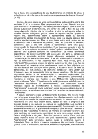 fato o Iskra, em conseqüência de seu doutrinarismo em matéria de tática, a
subestimar o valor do elemento objetivo ou espontâneo do desenvolvimento”
(p. 18).

    Eis-nos, de novo, diante de uma confusão teórica extraordinária, digna dos
senhores V. V. e consortes. Mas, perguntaremos a nosso filósofo, em que
pode consistir a "subestimação” do desenvolvimento objetivo para o autor de
planos subjetivos? Evidentemente, em perder de vista o fato de que este
desenvolvimento objetivo cria ou consolida, arruina ou enfraquece estas ou
aquelas classes, categorias, grupos, essas ou aquelas nações, grupos de
nações etc., determinando assim o aparecimento desse ou daquele
agrupamento político internacional de forças, essa ou aquela posição dos
partidos revolucionários etc. Mas, o erro desse autor será, então, de ter
subestimado não o elemento espontâneo, mas, ao contrário, o elemento
consciente, pois a ele terá faltado a “consciência” para uma justa:
compreensão do desenvolvimento objetivo. É por isso que somente o fato de
se falar "da apreciação da importância relativa” (grifado pelo Rabótcheie Dielo)
assinala uma ausência completa de “consciência". Se certos "elementos
espontâneos do desenvolvimento” são acessíveis em geral à consciência
humana, a apreciação errônea desses elementos eqüivalerá a uma
“subestimação do elemento consciente”. E se são inacessíveis a consciência,
não os conhecemos, e não podemos falar deles. Que deseja, pois, B
Kritchévski? Se considera errados os “planos subjetivos" do Iskra (e de fato os
declara errados), deveria mostrar, precisamente, quais os fatos objetivos que
não são levados em conta por esses planos, e acusar o “Iskra" de falta de
consciência, de “subestimação do elemento consciente”, para utilizar sua
linguagem. Mas, se descontente com os planos subjetivos, não tem outros
argumentos senão os da "subestimação do elemento espontâneo" (!!),
somente poderá provar através disso que: 1º.) teoricamente, compreende o
marxismo à maneira dos Karéiev e dos Mikhailóvski, suficientemente
escarnecidos por Beltov; 2º.) praticamente, está inteiramente satisfeito com os
"elementos espontâneos do desenvolvimento”, que arrastaram nossos
marxistas legais ao bernsteinismo e nossos sociais-democratas ao
"economismo”, e que está “muito indignado” contra os que decidiram desviar, a
qualquer custo, a social-democracia russa dos caminhos do desenvolvimento
“espontâneo”.
    A seguir, aparecem coisas verdadeiramente divertidas. "Do mesmo modo
que os homens, apesar de todo o progresso das ciências naturais, continuarão
a se multiplicar através de procedimentos ancestrais, do mesmo modo que o
nascimento de uma nova ordem social, apesar de todo o progresso das
ciências sociais e do aumento do número de combatentes, será sempre e
sobretudo o resultado de explosões espontâneas (19). Da mesma forma que a
sabedoria ancestral diz: A quem faltará inteligência para ter filhos? - também a
sabedoria dos "socialistas modernos” (à maneira de NarcisseTuporilov) diz:
para participar do nascimento espontâneo de uma nova ordem social, não
faltará inteligência a ninguém. Também pensamos assim. Para participar
dessa maneira, basta se laisser aller pelo “economismo”, quando reina o
"economismo", pelo terrorismo, quando surge o terrorismo. Assim, o
Rabótcheie Dielo, na última primavera, quando era tão importante pôr-se em
guarda contra o entusiasmo pelo terror, encontrou-se perplexo, diante de uma


                                                                             37
 