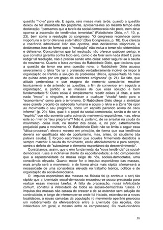 questão "nova" para ele. E agora, seis meses mais tarde, quando a questão
deixou de ter atualidade tão palpitante, apresenta-nos ao mesmo tempo esta
declaração: "pensamos que a tarefa da social-democracia não pode, nem deve
opor-se à ascensão de tendências terroristas” (Rabótcheie Dielo, n.º. 10, p.
23), bem como a resolução do congresso: "O congresso reconhece como
inoportuno o terror ofensivo sistemático” (Dois Congressos, p. 18). Que clareza
e coerência admiráveis! Não nos opomos, mas declaramos inoportuno, e
declaramos isso de forma que a "resolução” não inclua o terror não sistemático
e defensivo. Concordamos que tal resolução não oferece qualquer perigo, e
que constitui garantia contra todo erro, como o de falar sem nada dizer! E para
redigir tal resolução, não é preciso senão uma coisa: saber segurar-se à cauda
do movimento. Quanto o Iskra zombou do Rabótcheie Dielo, que declarou que
a questão do terror era uma questão nova, o Rabótcheie Dielo acusou
severamente o Iskra "de ter a pretensão verdadeiramente incrível de impor à
organização do Partido a solução de problemas táticos, apresentada há mais
de quinze anos por um grupo de escritores emigrados" (p. 24). De fato, que
atitude pretensiosa e que exagero do elemento consciente: resolver
teoricamente e de antemão as questões, a fim de convencer em seguida a
organização, o partido e as massas de que essa solução é bem
fundamentada*5! Outra coisa é simplesmente repetir coisas já ditas, e sem
nada “impor” a ninguém, e obedecer a qualquer “virada" tanto para o
“economismo” como para o terrorismo. O Rabótcheie Dielo chega a sintetizar
esse grande preceito da sabedoria humana e acusa o Iskra e a Zaria "de opor
ao movimento o seu programa, como um espírito pairando acima do caos
informe" (p. 29). Mas, qual é o papel da social-democracia, senão o de ser o
"espírito" que não somente paira acima do movimento espontâneo, mas, eleva
este ao nível de “seu programa”? Não é, portanto, de se arrastar na cauda do
movimento; coisa inútil, no melhor dos casos, e, no pior, extremamente
prejudicial para o movimento. O Rabótcheie Dielo não se limita a seguir essa
"tática-processo"; eleva-a mesmo em princípio, de forma que sua tendência
deveria ser qualificada não de oportunismo, mas, antes, de caudismo (da
palavra cauda). É forçoso reconhecer que aqueles firmemente decididos a
sempre marchar à cauda do movimento, estão absolutamente e para sempre,
contra o defeito de "subestimar o elemento espontâneo do desenvolvimento".
    Constatamos, assim, que o erro fundamental da "nova tendência” da social-
democracia russa é inclinar-se diante da espontaneidade; é não compreender
que a espontaneidade da massa exige de nós, sociais-democratas, uma
consciência elevada. Quanto maior for o impulso espontâneo das massas,
mais amplo será o movimento, e de forma ainda mais rápida afirmar-se-á a
necessidade de uma consciência elevada no trabalho teórico, político e de
organização da social-democracia.
    O impulso espontâneo das massas na Rússia foi (e continua a ser) tão
rápido que a juventude social-democrata encontrou-se pouco preparada para
realizar essas imensas tarefas. A falta de preparação, nossa infelicidade
comum, constituí a infelicidade de todos os sociais-democratas russos. O
impulso das massas não cessou de crescer e de se estender sem solução de
continuidade; e longe de interromper-se onde foi iniciado, estendeu-se a novas
localidades, a novas camadas da população (o movimento operário provocou
um redobramento da efervescência entre a juventude das escolas, dos
intelectuais em geral, e mesmo entre os camponeses). Os revolucionários


                                                                            38
 