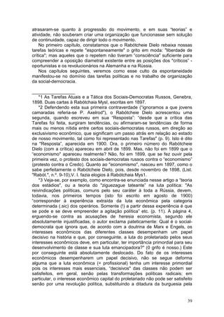 atrasaram-se quanto à progressão do movimento, e em suas “teorias” e
atividade, não souberam criar uma organização que funcionasse sem solução
de continuidade, capaz de dirigir todo o movimento.
    No primeiro capítulo, constatamos que o Rabótcheie Dielo rebaixa nossas
tarefas teóricas e repete "espontaneamente" o grito em moda: "liberdade de
crítica"; mas aqueles que o repetem não tiveram “consciência" suficiente para
compreender a oposição diametral existente entre as posições dos "críticos” -
oportunistas e os revolucionários na Alemanha e na Rússia.
    Nos capítulos seguintes, veremos como esse culto da espontaneidade
manifestou-se no domínio das tarefas políticas e no trabalho de organização
da social-dernocracia.

_________________
    *1 As Tarefas Atuais e a Tática dos Sociais-Democratas Russos, Genebra,
1898. Duas cartas à Rabótchaia MysI, escritas em 1897.
    *2 Defendendo esta sua primeira contraverdade (“ignoramos a que jovens
camaradas referia-se P. Axelrod"), o Rabótcheie Dielo acrescentou uma
segunda, quando escreveu em sua “Resposta”: “desde que a crítica das
Tarefas foi feita, surgiram tendências, ou afirmaram-se tendências de forma
mais ou menos nítida entre certos sociais-democratas russos, em direção ao
exclusivismo econômico, que significam um passo atrás em relação ao estado
de nosso movimento, tal como foi representado nas Tarefas" (p. 9). Isto é dito
na "Resposta”, aparecida em 1900. Ora, o primeiro número do Rabótcheie
Dielo (com a crítica) apareceu em abril de 1899. Mas, não foi em 1899 que o
“economismo" apareceu realmente? Não, foi em 1899, que se fez ouvir pela
primeira vez, o protesto dos sociais-democratas russos contra o “economismo”
(protesto contra o Credo). Quanto ao "economismo", nasceu em 1897, como o
sabe perfeitamente o Rabótcheie Dielo, pois, desde novembro de 1898, (List.
"Rabót.", n.º. 9-10),V. I. fazia elogios à Rabótchaia Mys1.
    *3 Veja-se, por exemplo, como encontra-se enunciada nesse artigo a “teoria
dos estádios", ou a teoria do "ziguezague tateante” na luta política: "As
reivindicações políticas, comuns pelo seu caráter à toda a Rússia, devem,
todavia, nos primeiros tempos (isto foi escrito em agosto de 1900)
“corresponder à experiência extraída da luta econômica pela categoria
determinada (.sic) dos operários. Somente (!) a partir dessa experiência é que
se pode e se deve empreender a agitação política” etc. (p. 11). À página 4,
erguendo-se contra as acusações de heresia economista, segundo ele
absolutamente injustificadas, o autor exclama pateticamente: Qual é o social-
democrata que ignora que, de acordo com a doutrina de Marx e Engels, os
interesses econômicos das diferentes classes desempenham um papel
decisivo na história e que, por conseguinte, a luta do proletariado pelos seus
interesses econômicos deve, em particular, ter importância primordial para seu
desenvolvimento de classe e sua luta emancipadora?" (0 grifo é nosso.) Este
por conseguinte está absolutamente deslocado. Do fato de os interesses
econômicos desempenharem um papel decisivo, não se segue deforma
alguma que a luta econômica (= profissional) tenha um interesse primordial
pois os interesses mais essenciais, “decisivos" das classes não podem ser
satisfeitos, em geral, senão pelas transformações políticas radicais; em
particular, o interesse econômico capital do proletariado não pode ser satisfeito
senão por uma revolução política, substituindo a ditadura da burguesia pela


                                                                              39
 