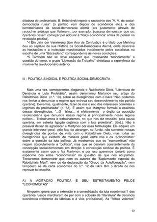 ditadura do proletariado. B. Kritchévski repete o raciocínio dos "V. V. da social-
democracia russa” (o político vem depois do econômico etc.), e dos
bernsteinianos da social-democracia alemã (era justamente através de
raciocínio análogo que Volimann, por exemplo, buscava demonstrar que os,
operários devem começar por adquirir a "força econômica” antes de pensar na
revolução política).
    *4 Ein Jahr der Verwirrung (Um Ano de Confusão), é o título que Mehring
deu ao capítulo de sua História da Social-Democracia Alemã, onde descreve
as hesitações e a indecisão manifestadas inicialmente pelos socialistas na
escolha de uma “tática-plano” correspondente às novas condições.
    *5 Também não se deve esquecer que, resolvendo “teoricamente” a
questão do terror, o grupo “Liberação do Trabalho” sintetizou a experiência do
movimento revolucionário anterior.



III - POLITICA SINDICAL E POLÍTICA SOCIAL-DEMOCRATA


   Mais uma vez, começaremos elogiando o Rabótcheie Dielo. "Literatura de
Denúncia e Luta Proletária", assim denominou Martynov seu artigo do
Rabótcheie Dielo (n.º. 10), sobre as divergências com o Iskra "Não podemos
nos limitar a denunciar o regime que entrava seu desenvolvimento (do partido
operário). Devemos, igualmente, fazer de nós o eco dos interesses correntes e
urgentes do proletariado" (p. 63). É assim que Martynov formula a essência
dessas divergências. “...O Iskra.... é efetivamente o órgão da oposição
revolucionária que denuncia nosso regime e principalmente nosso regime
político... Trabalhamos e trabalharemos, no que nos diz respeito, pela causa
operária, em estreita ligação orgânica com a luta proletária". (Ibid.). Não é
possível deixar de agradecer a Martynov por essa formulação. Ela adquire um
grande interesse geral, pelo fato de abranger, no fundo, não somente nossas
divergências de pontos de vista com o Rabótcheie Dielo, mas todas as
divergências que existem, de maneira geral, entre nós e os "economistas"
sobre a questão da luta política. Já mostramos que os "economistas" não
negam absolutamente a “política", mas que se desviam constantemente da
concepção social-democrata em direção à concepção sindical da política. É
exatamente assim que o faz Martynov; e por isso queremos tomá-lo como
espécime dos erros "economistas" na questão de que nos ocupamos.
Tentaremos demonstrar que nem os autores do "Suplemento especial da
Rabótchaia Mysl", nem os da declaração do "Grupo da Autoliberação", nem
tampouco os da carta econômica do n.º. 12 do Iskra têm o direito de nos
reprovar tal escolha.


A) A AGITAÇÃO            POLITICA     E    SEU     ESTREITAMENTO          PELOS
"ECONOMISTAS"

   Ninguém ignora que a extensão e a consolidação da luta econômica*1 dos
operários russos marcharam de par com a eclosão da “literatura" de denúncia
econômica (referente às fábricas e à vida profissional). As "folhas volantes"


                                                                               40
 