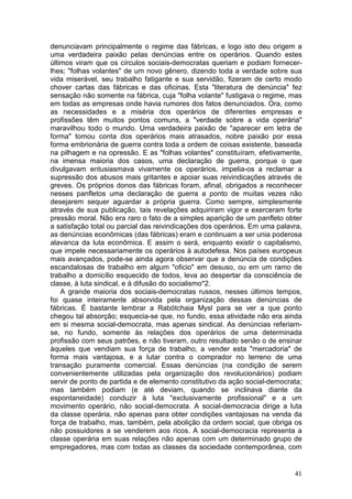 denunciavam principalmente o regime das fábricas, e logo isto deu origem a
uma verdadeira paixão pelas denúncias entre os operários. Quando estes
últimos viram que os círculos sociais-democratas queriam e podiam fornecer-
lhes; "folhas volantes" de um novo gênero, dizendo toda a verdade sobre sua
vida miserável, seu trabalho fatigante e sua servidão, fizeram de certo modo
chover cartas das fábricas e das oficinas. Esta "literatura de denúncia" fez
sensação não somente na fábrica, cuja "folha volante" fustigava o regime, mas
em todas as empresas onde havia rumores dos fatos denunciados. Ora, como
as necessidades e a miséria dos operários de diferentes empresas e
profissões têm muitos pontos comuns, a "verdade sobre a vida operária"
maravilhou todo o mundo. Uma verdadeira paixão de "aparecer em letra de
forma" tomou conta dos operários mais atrasados, nobre paixão por essa
forma embrionária de guerra contra toda a ordem de coisas existente, baseada
na pilhagem e na opressão. E as "folhas volantes" constituíram, efetivamente,
na imensa maioria dos casos, uma declaração de guerra, porque o que
divulgavam entusiasmava vivamente os operários, impelia-os a reclamar a
supressão dos abusos mais gritantes e apoiar suas reivindicações através de
greves. Os próprios donos das fábricas foram, afinal, obrigados a reconhecer
nesses panfletos uma declaração de guerra a ponto de muitas vezes não
desejarem sequer aguardar a própria guerra. Como sempre, simplesmente
através de sua publicação, tais revelações adquiriram vigor e exerceram forte
pressão moral. Não era raro o fato de a simples aparição de um panfleto obter
a satisfação total ou parcial das reivindicações dos operários. Em uma palavra,
as denúncias econômicas (das fábricas) eram e continuam a ser unia poderosa
alavanca da luta econômica. E assim o será, enquanto existir o capitalismo,
que impele necessariamente os operários à autodefesa. Nos países europeus
mais avançados, pode-se ainda agora observar que a denúncia de condições
escandalosas de trabalho em algum "oficio" em desuso, ou em um ramo de
trabalho a domicílio esquecido de todos, leva ao despertar da consciência de
classe, à luta sindical, e à difusão do socialismo*2.
    A grande maioria dos sociais-democratas russos, nesses últimos tempos,
foi quase inteiramente absorvida pela organização dessas denúncias de
fábricas. É bastante lembrar a Rabótchaia Mysl para se ver a que ponto
chegou tal absorção; esquecia-se que, no fundo, essa atividade não era ainda
em si mesma social-democrata, mas apenas sindical. As denúncias referiam-
se, no fundo, somente às relações dos operários de uma determinada
profissão com seus patrões, e não tiveram, outro resultado senão o de ensinar
àqueles que vendiam sua força de trabalho, a vender esta "mercadoria" de
forma mais vantajosa, e a lutar contra o comprador no terreno de uma
transação puramente comercial. Essas denúncias (na condição de serem
convenientemente utilizadas pela organização dos revolucionários) podiam
servir de ponto de partida e de elemento constitutivo da ação social-democrata;
mas também podiam (e até deviam, quando se inclinava diante da
espontaneidade) conduzir à luta "exclusivamente profissional" e a um
movimento operário, não social-democrata. A social-democracia dirige a luta
da classe operária, não apenas para obter condições vantajosas na venda da
força de trabalho, mas, também, pela abolição da ordem social, que obriga os
não possuidores a se venderem aos ricos. A social-democracia representa a
classe operária em suas relações não apenas com um determinado grupo de
empregadores, mas com todas as classes da sociedade contemporânea, com


                                                                            41
 
