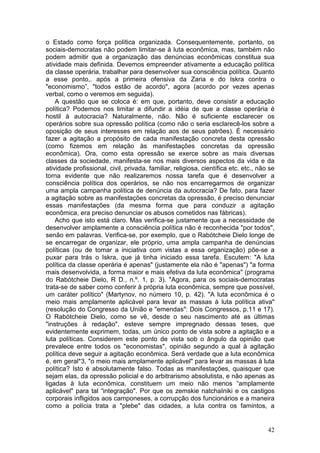 o Estado como força política organizada. Consequentemente, portanto, os
sociais-democratas não podem limitar-se à luta econômica, mas, também não
podem admitir que a organização das denúncias econômicas constitua sua
atividade mais definida. Devemos empreender ativamente a educação política
da classe operária, trabalhar para desenvolver sua consciência política. Quanto
a esse ponto,. após a primeira ofensiva da Zaria e do Iskra contra o
"economismo”, "todos estão de acordo", agora (acordo por vezes apenas
verbal, como o veremos em seguida).
    A questão que se coloca é: em que, portanto, deve consistir a educação
política? Podemos nos limitar a difundir a idéia de que a classe operária é
hostil à autocracia? Naturalmente, não. Não é suficiente esclarecer os
operários sobre sua opressão política (como não o seria esclarecê-los sobre a
oposição de seus interesses em relação aos de seus patrões). É necessário
fazer a agitação a propósito de cada manifestação concreta desta opressão
(como fizemos em relação às manifestações concretas da opressão
econômica). Ora, como esta opressão se exerce sobre as mais diversas
classes da sociedade, manifesta-se nos mais diversos aspectos da vida e da
atividade profissional, civil, privada, familiar, religiosa, científica etc. etc., não se
torna evidente que não realizaremos nossa tarefa que é desenvolver a
consciência política dos operários, se não nos encarregarmos de organizar
uma ampla campanha política de denúncia da autocracia? De fato, para fazer
a agitação sobre as manifestações concretas da opressão, é preciso denunciar
essas manifestações (da mesma forma que para conduzir a agitação
econômica, era preciso denunciar os abusos cometidos nas fábricas).
    Acho que isto está claro. Mas verifica-se justamente que a necessidade de
desenvolver amplamente a consciência política não é reconhecida "por todos",
senão em palavras. Verifica-se, por exemplo, que o Rabótcheie Dielo longe de
se encarregar de organizar, ele próprio, uma ampla campanha de denúncias
políticas (ou de tomar a iniciativa com vistas a essa organização) põe-se a
puxar para trás o Iskra, que já tinha iniciado essa tarefa. Escutem: "A luta
política da classe operária é apenas" (justamente ela não é "apenas") "a forma
mais desenvolvida, a forma maior e mais efetiva da luta econômica" (programa
do Rabótcheie Dielo, R D., n.º. 1, p. 3). "Agora, para os sociais-democratas
trata-se de saber como conferir à própria luta econômica, sempre que possível,
um caráter político" (Martynov, no número 10, p. 42). "A luta econômica é o
meio mais amplamente aplicável para levar as massas à luta política ativa"
(resolução do Congresso da União e "emendas": Dois Congressos, p.11 e 17).
O Rabótcheie Dielo, como se vê, desde o seu nascimento até as últimas
"instruções à redação", esteve sempre impregnado dessas teses, que
evidentemente exprimem, todas, um único ponto de vista sobre a agitação e a
luta políticas. Considerem este ponto de vista sob o ângulo da opinião que
prevalece entre todos os "economistas", opinião segundo a qual à agitação
política deve seguir a agitação econômica. Será verdade que a luta econômica
é, em geral*3, "o meio mais amplamente aplicável" para levar as massas à luta
política? Isto é absolutamente falso. Todas as manifestações, quaisquer que
sejam elas, da opressão policial e do arbitrarismo absolutista, e não apenas as
ligadas à luta econômica, constituem um meio não menos “amplamente
aplicável" para tal “integração". Por que os zemskie natchaIniki e os castigos
corporais infligidos aos camponeses, a corrupção dos funcionários e a maneira
como a polícia trata a "plebe" das cidades, a luta contra os famintos, a


                                                                                      42
 