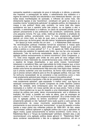 campanha repelindo a aspiração do povo à instrução e à ciência, a extorsão
dos impostos, a perseguição às seitas, o adestramento dos soldados e o
regime de caserna imposto aos estudantes e aos intelectuais liberais - por que
todas essas manifestações de opressão, e milhares de outras mais, não
diretamente ligadas à luta "econômica”, constituem em geral os meios e as
ocasiões menos "amplamente aplicáveis” de agitação política, de integração da
massa à luta política? Muito pelo contrário; na soma total dos casos
quotidianos em que o operário sofre (ele próprio, ou os ligados a ele) a
servidão, a arbitrariedade e a violência, os casos de opressão policial que se
aplicam precisamente à luta profissional não constituem, certamente, senão
uma pequena minoria. Por que, então, restringir de antemão a amplitude da
propaganda política, proclamando como "o mais amplamente aplicável"
apenas um único meio, ao lado do qual, para o social-democrata, deveria
haver outros que, de forma geral, não são menos “amplamente aplicáveis?"
     Em época já muito remota (há um ano! ... ), o Rabótcheie Dielo escrevia:
"As reivindicações políticas imediatas tornam-se acessíveis à massa após
uma, ou na pior das hipóteses, após várias greves", "desde que o governo
utilize a polícia e o corpo policial" (n.º. 7, p. 15, agosto de 1900). Essa teoria
oportunista dos estádios foi rejeitada pela União, que nos faz uma concessão
declarando: "não há nenhuma necessidade, desde o início, de se fazer a
agitação política exclusivamente no terreno econômico" (Dois Congressos, p.
11). Esta única negação pela União de uma parte de seus antigos erros
mostrará ao futuro historiador da, social-democracia russa, melhor do que toda
a espécie de longas dissertações, a que ponto nossos “economistas"
rebaixaram o socialismo! Mas, que ingenuidade da União imaginar que, a troco
do abandono de uma forma de estreitamento da política, poderia fazer-nos
aceitar outra forma de estreitamento! Não teria sido mais lógico dizer, também,
que é preciso sustentar uma luta econômica, da forma mais ampla possível;
que é preciso sempre utilizá-la para os fins de agitação política, mas que “não
há nenhuma necessidade' de se considerar a luta econômica como o meio
mais amplamente aplicável para integrar a massa à luta política ativa?
     A União considera importante o fato de ter substituído a expressão "o meio
mais amplamente aplicável", pela expressão “o melhor meio”, que figura na
resolução correspondente ao Quarto Congresso da União Operária Judaica
(Bud). Na verdade, seria embaraçoso para nós dizer qual dessas duas
resoluções é a melhor: em nossa opinião são as duas piores. Tanto a União
como o Bund perdem-se no que diz respeito a uma interpretação economista,
sindical da política (em parte, talvez inconscientemente, sob a influência da
tradição). No fundo, a questão em nada se altera, quer se empregue as
palavras "o melhor”, ou "o mais amplamente aplicável". Se a União tivesse dito
que "a agitação política no terreno econômico" constitui o meio mais
amplamente aplicado (e não "aplicável") teria razão quanto a certo período de
desenvolvimento de nosso movimento social-democrata. Teria razão
precisamente no que concerne aos “economistas”, no que diz respeito a muitos
(senão a maior parte) dos militantes práticos de 1898-1901; de fato, esses
"economistas" práticos aplicaram a agitação política (se é que a aplicaram de
algum modo), quase exclusivamente no terreno econômico. Como vimos, a
Rabótchaia Mysl e o "Grupo da Autoliberação" admitiam, também eles, e até
recomendavam uma agitação política desse gênero! O "Rabótcheie Dielo"
devia condenar resolutamente o fato de a agitação econômica, útil em si


                                                                               43
 