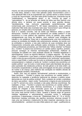 mesma, ter sido acompanhada de uma restrição prejudicial da luta política; ora,
ao invés disso, declara o meio mais aplicado (pelos "economistas”) como o
mais aplicável! Não é de se surpreender que, quando damos a esses homens
o nome de "economistas”, não lhes resta senão insultar-nos, chamando-nos de
"mistificadores" e "desorganiza dores", e de, "núncios do papa" e
"caluniadores”*4 , de se lamentar em diante de todos que lhes fizemos uma
afronta atroz, e declarar em quase jurando a seus grandes deuses:
“decididamente, hoje, nenhuma organização social-democrata está
contaminada pelo economismo”*5. Ali! esses caluniadores, esses políticos
malévolos! Não terão eles inventado todo esse "economismo" para infringir às
pessoas, por simples ódio à humanidade, afrontas atrozes?
Qual é o sentido concreto, real da tarefa que Martynov atribui à social-
democracia: "Conferir à própria luta econômica um caráter político"? A luta
econômica é a luta coletiva dos operários contra os patrões, para vender
vantajosamente sua força de trabalho, para melhorar suas condições de
trabalho e de existência. Essa luta é necessariamente uma luta profissional,
porque as condições de trabalho são extremamente variadas, de acordo com
as profissões e, portanto, a luta pela melhoria de suas condições deve ser
forçosamente conduzida pela profissão (pelos sindicatos no Ocidente, pelas
uniões profissionais provisórias, por intermédio das “folhas volantes” na Rússia
etc.). Conferir “à própria luta econômica um caráter político significa, portanto,
procurar conseguir as mesmas reivindicações profissionais, melhorar as
condições de trabalho em cada profissão através de "medidas legislativas e
administrativas" (como se exprime Martynov, à página seguinte - 43 -de seu
artigo). É exatamente o que fazem e sempre fizeram os sindicatos operários.
Leiam a obra de seus profundos conhecedores (e de “profundos" oportunistas),
como o casal Webb, e verão que há muito os sindicatos operários da Inglaterra
compreenderam e realizam a tarefa de “conferir à própria luta econômica um
caráter político": que há muito e muito tempo lutam pela liberdade das greves,
pela supressão dos obstáculos jurídicos. de todo gênero e de toda ordem, ao
movimento cooperativista e sindical, pela promulgação de leis para a proteção
da mulher e da criança. pela melhoria das condições do trabalho através de
uma legislação sanitária, industrial etc.
    Assim, pois, sob um aspecto "terrivelmente” profundo e revolucionário, a
frase pomposa – “Conferir à própria luta econômica um caráter político" -
dissimula na realidade a tendência tradicional de rebaixar a política social-
democrata ao nível da política sindical! Sob o pretexto de corrigir a estreiteza
do Iskra, que prefere - vejam vocês; "revolucionar o dogma do que revolucionar
a vida”*6, servem-nos como novidade a lula pelas reformas econômicas. Na
realidade, a frase - "Conferir à própria luta econômica um caráter político" -
implica apenas a luta pelas reformas econômicas. E o próprio Martynov
poderia ter chegado a essa conclusão pouco sutil, se tivesse meditado
profundamente em suas próprias palavras. "Nosso partido", diz ele apontando
sua arma mais terrível contra o Iskra, "poderia e deveria exigir do governo
medidas legislativas e administrativas concretas contra a exploração
econômica, o desemprego, a fome etc. "(Rabótcheie Dielo. N.º. 10, p. 42-43).
Reivindicar medidas concretas não significa reivindicar reformas sociais? E
mais uma vez tomamos o testemunho do leitor imparcial: caluniamos nós os
rabotchediélentsi - perdoem-me esta infeliz palavra em voga! - qualificando-os



                                                                               44
 