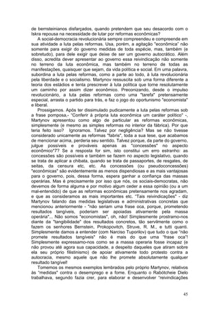 de bernsteinianos disfarçados, quando pretendem que seu desacordo com o
Iskra repousa na necessidade de lutar por reformas econômicas?
    A social-democracia revolucionária sempre compreendeu e compreende em
sua atividade a luta pelas reformas. Usa, porém, a agitação "econômica” não
somente para exigir do governo medidas de toda espécie, mas, também (e
sobretudo), para dele exigir que deixe de ser um governo autocrático. Além
disso, acredita dever apresentar ao governo essa reivindicação não somente
no terreno da luta econômica, mas também no terreno de todas as
manifestações, quaisquer que sejam, da vida política e social. Em uma palavra,
subordina a luta pelas reformas, como a parte ao todo, à luta revolucionária
pela liberdade e o socialismo. Martynov ressuscita sob uma forma diferente a
teoria dos estádios e tenta prescrever à luta política que torne resolutamente
um caminho por assim dizer econômico. Preconizando, desde o impulso
revolucionário, a luta pelas reformas como uma "tarefa" pretensamente
especial, arrasta o partido para trás, e faz o jogo do oportunismo "economista"
e liberal.
    Prossigamos. Após ter dissimulado pudicamente a luta pelas reformas sob
a frase pomposa,- “Conferir à própria luta econômica um caráter político" -,
Martynov apresentou como algo de particular as reformas econômicas,
simplesmente (e mesmo as simples reformas no interior da fábrica). Por que
teria feito isso? Ignoramos. Talvez por negligência? Mas se não tivesse
considerado unicamente as reformas "fabris", toda a sua tese, que acabamos
de mencionar acima, perderia seu sentido. Talvez porque, da parte do governo,
julgue possíveis e prováveis apenas as "concessões" no aspecto
econômico*7? Se a resposta for sim, isto constitui um erro estranho: as
concessões são possíveis e também se fazem no aspecto legislativo, quando
se trata de aplicar a chibata, quando se trata de passaportes, de resgates, de
seitas, da censura etc, etc. As concessões (ou pseudoconcessões)
"econômicas" são evidentemente as menos dispendiosas e as mais vantajosas
para o governo, pois, dessa forma, espera ganhar a confiança das massas
operárias. Mas é precisamente por isso que nós, os sociais-democratas, não
devemos de forma alguma e por motivo algum ceder a essa opinião (ou a um
mal-entendido) de que as reformas econômicas pretensamente nos agradam,
e que as consideramos as mais importantes etc. “Tais reivindicações" - diz
Martynov falando das medidas legislativas e administrativas concretas que
mencionou anteriormente - "não seriam uma frase oca, porque, prometendo
resultados tangíveis, poderiam ser apoiadas ativamente pela massa
operária"... Não somos "economistas", oh, não! Simplesmente prostramo-nos
diante da "tangibilidade" dos resultados concretos, tão servilmente como o
fazem os senhores Bernstein, Prokopovitch, Struve, R. M., e tutti quanti.
Simplesmente damos a entender (com Narciso Tuporilov) que tudo o que “não
promete resultados tangíveis" não é mais do que uma “frase oca”!
Simplesmente expressamo-nos como se a massa operaria fosse incapaz (e
não provou até agora sua capacidade, a despeito daqueles que atiram sobre
ela seu próprio filistinismo) de apoiar ativamente todo protesto contra a
autocracia, mesmo aquele que não lhe promete absolutamente qualquer
resultado tangível!
    Tomemos os mesmos exemplos lembrados pelo próprio Martynov, relativos
às “medidas" contra o desemprego e a fome. Enquanto o Rabótcheie Dielo
trabalhava, segundo fazia crer, para elaborar e desenvolver “reivindicações


                                                                            45
 