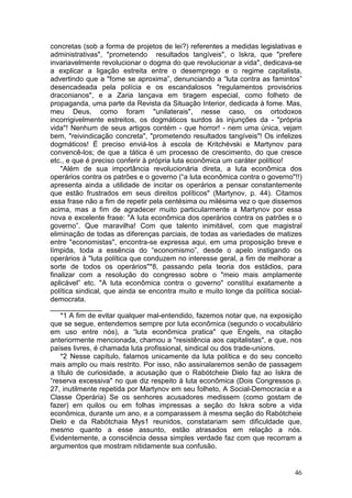concretas (sob a forma de projetos de lei?) referentes a medidas legislativas e
administrativas", "prometendo resultados tangíveis", o Iskra, que "prefere
invariavelmente revolucionar o dogma do que revolucionar a vida", dedicava-se
a explicar a ligação estreita entre o desemprego e o regime capitalista,
advertindo que a "fome se aproxima”, denunciando a “luta contra as famintos”
desencadeada pela polícia e os escandalosos "regulamentos provisórios
draconianos", e a Zaria lançava em tiragem especial, como folheto de
propaganda, uma parte da Revista da Situação Interior, dedicada à fome. Mas,
meu Deus, como foram "unilaterais", nesse caso, os ortodoxos
incorrigivelmente estreitos, os dogmáticos surdos às injunções da - "própria
vida"! Nenhum de seus artigos contém - que horror! - nem uma única, vejam
bem, "reivindicação concreta", "prometendo resultados tangíveis"! Os infelizes
dogmáticos! É preciso enviá-los à escola de Kritchévski e Martynov para
convencê-los; de que a tática é um processo de crescimento, do que cresce
etc., e que é preciso conferir à própria luta econômica um caráter político!
    "Além de sua importância revolucionária direta, a luta econômica dos
operários contra os patrões e o governo (“a luta econômica contra o governo"!!)
apresenta ainda a utilidade de incitar os operários a pensar constantemente
que estão frustrados em seus direitos políticos" (Martynov, p. 44). Citamos
essa frase não a fim de repetir pela centésima ou milésima vez o que dissemos
acima, mas a fim de agradecer muito particularmente a Martynov por essa
nova e excelente frase: "A luta econômica dos operários contra os patrões e o
governo”. Que maravilha! Com que talento inimitável, com que magistral
eliminação de todas as diferenças parciais, de todas as variedades de matizes
entre "economistas", encontra-se expressa aqui, em uma proposição breve e
límpida, toda a essência do “economismo”, desde o apelo instigando os
operários à "luta política que conduzem no interesse geral, a fim de melhorar a
sorte de todos os operários"*8, passando pela teoria dos estádios, para
finalizar com a resolução do congresso sobre o "meio mais amplamente
aplicável” etc. "A luta econômica contra o governo" constitui exatamente a
política sindical, que ainda se encontra muito e muito longe da política social-
democrata.
_____________
    *1 A fim de evitar qualquer mal-entendido, fazemos notar que, na exposição
que se segue, entendemos sempre por luta econômica (segundo o vocabulário
em uso entre nós), a “luta econômica pratica" que Engels, na citação
anteriormente mencionada, chamou a "resistência aos capitalistas", e que, nos
países livres, é chamada luta profissional, sindical ou dos trade-unions.
    *2 Nesse capítulo, falamos unicamente da luta política e do seu conceito
mais amplo ou mais restrito. Por isso, não assinalaremos senão de passagem
a título de curiosidade, a acusação que o Rabótcheie Dielo faz ao Iskra de
“reserva excessiva" no que diz respeito à luta econômica (Dois Congressos p.
27, inutilmente repetida por Martynov em seu folheto, A Social-Democracia e a
Classe Operária) Se os senhores acusadores medissem (como gostam de
fazer) em quilos ou em folhas impressas a seção do Iskra sobre a vida
econômica, durante um ano, e a comparassem à mesma seção do Rabótcheie
Dielo e da Rabótchaia Mys1 reunidos, constatariam sem dificuldade que,
mesmo quanto a esse assunto, estão atrasados em relação a nós.
Evidentemente, a consciência dessa simples verdade faz com que recorram a
argumentos que mostram nitidamente sua confusão.


                                                                             46
 