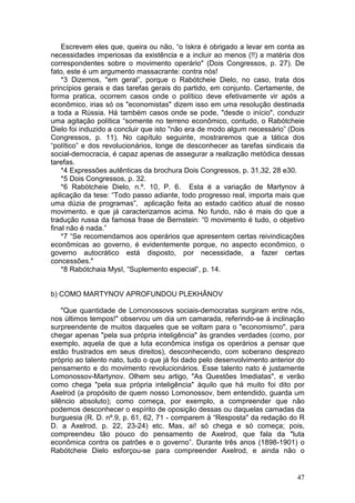 Escrevem eles que, queira ou não, “o Iskra é obrigado a levar em conta as
necessidades imperiosas da existência e a incluir ao menos (!!) a matéria dos
correspondentes sobre o movimento operário" (Dois Congressos, p. 27). De
fato, este é um argumento massacrante: contra nós!
    *3 Dizemos, "em geral”, porque o Rabótcheie Dielo, no caso, trata dos
princípios gerais e das tarefas gerais do partido, em conjunto. Certamente, de
forma pratica, ocorrem casos onde o político deve efetivamente vir após a
econômico, irias só os "economistas" dizem isso em uma resolução destinada
a toda a Rússia. Há também casos onde se pode, "desde o início", conduzir
uma agitação política “somente no terreno econômico, contudo, o Rabótcheie
Dielo foi induzido a concluir que isto "não era de modo algum necessário” (Dois
Congressos, p. 11). No capítulo seguinte, mostraremos que a tática dos
“político” e dos revolucionários, longe de desconhecer as tarefas sindicais da
social-democracia, é capaz apenas de assegurar a realização metódica dessas
tarefas.
    *4 Expressões autênticas da brochura Dois Congressos, p. 31,32, 28 e30.
    *5 Dois Congressos, p. 32.
    *6 Rabótcheie Dielo, n.º. 10, P. 6. Esta é a variação de Martynov à
aplicação da tese: “Todo passo adiante, todo progresso real, importa mais que
uma dúzia de programas”, aplicação feita ao estado caótico atual de nosso
movimento. e que já caracterizamos acima. No fundo, não é mais do que a
tradução russa da famosa frase de Bernstein: “0 movimento é tudo, o objetivo
final não é nada.”
    *7 “Se recomendamos aos operários que apresentem certas reivindicações
econômicas ao governo, é evidentemente porque, no aspecto econômico, o
governo autocrático está disposto, por necessidade, a fazer certas
concessões."
    *8 Rabótchaia MysI, “Suplemento especial”, p. 14.


b) COMO MARTYNOV APROFUNDOU PLEKHÂNOV

    "Que quantidade de Lomonossovs sociais-democratas surgiram entre nós,
nos últimos tempos!" observou um dia um camarada, referindo-se à inclinação
surpreendente de muitos daqueles que se voltam para o "economismo", para
chegar apenas "pela sua própria inteligência" às grandes verdades (como, por
exemplo, aquela de que a luta econômica instiga os operários a pensar que
estão frustrados em seus direitos), desconhecendo, com soberano desprezo
próprio ao talento nato, tudo o que já foi dado pelo desenvolvimento anterior do
pensamento e do movimento revolucionários. Esse talento nato é justamente
Lomonossov-Martynov. Olhem seu artigo, "As Questões Imediatas", e verão
como chega "pela sua própria inteligência" àquilo que há muito foi dito por
Axelrod (a propósito de quem nosso Lomonossov, bem entendido, guarda um
silêncio absoluto); como começa, por exemplo, a compreender que não
podemos desconhecer o espírito de oposição dessas ou daquelas camadas da
burguesia (R. D. nº.9, p. 61, 62, 71 - comparem à “Resposta" da redação do R
D. a Axelrod, p. 22, 23-24) etc. Mas, ai! só chega e só começa; pois,
compreendeu tão pouco do pensamento de Axelrod, que fala da "luta
econômica contra os patrões e o governo”. Durante três anos (1898-1901) o
Rabótcheie Dielo esforçou-se para compreender Axelrod, e ainda não o


                                                                             47
 