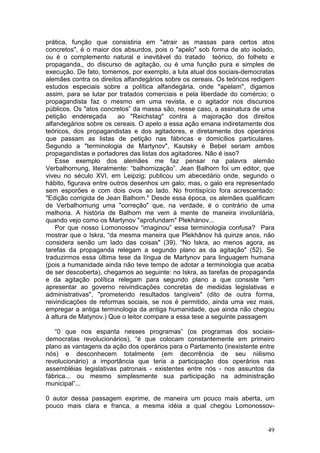 prática, função que consistiria em "atrair as massas para certos atos
concretos", é o maior dos absurdos, pois o "apelo" sob forma de ato isolado,
ou é o complemento natural e inevitável do tratado teórico, do folheto e
propaganda,, do discurso de agitação, ou é uma função pura e simples de
execução. De fato, tomemos, por exemplo, a luta atual dos sociais-democratas
alemães contra os direitos alfandegários sobre os cereais. Os teóricos redigem
estudos especiais sobre a política alfandegária, onde "apelam", digamos
assim, para se lutar por tratados comerciais e pela liberdade do comércio; o
propagandista faz o mesmo em uma revista, e o agitador nos discursos
públicos. Os "atos concretos” da massa são, nesse caso, a assinatura de uma
petição endereçada       ao "Reichstag" contra a majoração dos direitos
alfandegários sobre os cereais. O apelo a essa ação emana indiretamente dos
teóricos, dos propagandistas e dos agitadores, e diretamente dos operários
que passam as listas de petição nas fábricas e domicílios particulares.
Segundo a "terminologia de Martynov", Kautsky e Bebel seriam ambos
propagandistas e portadores das listas dos agitadores. Não é isso?
    Esse exemplo dos alemães me faz pensar na palavra alemão
Verbalhornung, literalmente: “balhornização”. Jean Balhorn foi um editor, que
viveu no século XVI, em Leipzig; publicou um abecedário onde, segundo o
hábito, figurava entre outros desenhos um galo; mas, o galo era representado
sem esporões e com dois ovos ao lado. No frontispício fora acrescentado:
"Edição corrigida de Jean Balhorn." Desde essa época, os alemães qualificam
de Verbalhornung uma "correção" que, na verdade, é o contrário de uma
melhoria. A história de Balhorn me vem à mente de maneira involuntária,
quando vejo como os Martynov "aprofundam" Plekhànov...
    Por que nosso Lomonossov “imaginou” essa terminologia confusa? Para
mostrar que o Iskra, “da mesma maneira que Plekhânov há quinze anos, não
considera senão um lado das coisas" (39). “No Iskra, ao menos agora, as
tarefas da propaganda relegam a segundo plano as da agitação" (52). Se
traduzirmos essa última tese da língua de Martynov para linguagem humana
(pois a humanidade ainda não teve tempo de adotar a terminologia que acaba
de ser descoberta), chegamos ao seguinte: no Iskra, as tarefas de propaganda
e da agitação política relegam para segundo plano a que consiste "em
apresentar ao governo reivindicações concretas de medidas legislativas e
administrativas", "prometendo resultados tangíveis" (dito de outra forma,
reivindicações de reformas sociais, se nos é permitido, ainda uma vez mais,
empregar a antiga terminologia da antiga humanidade, que ainda não chegou
à altura de Matynov.) Que o leitor compare a essa tese a seguinte passagem

   “0 que nos espanta nesses programas” (os programas dos sociais-
democratas revolucionários), “é que colocam constantemente em primeiro
plano as vantagens da ação dos operários para o Parlamento (inexistente entre
nós) e desconhecem totalmente (em decorrência de seu niilismo
revolucionário) a importância que teria a participação dos operários nas
assembléias legislativas patronais - existentes entre nós - nos assuntos da
fábrica... ou mesmo simplesmente sua participação na administração
municipal”...

0 autor dessa passagem exprime, de maneira um pouco mais aberta, um
pouco mais clara e franca, a mesma idéia a qual chegou Lomonossov-


                                                                           49
 
