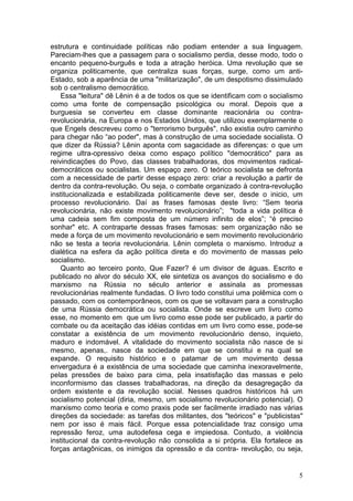 estrutura e continuidade políticas não podiam entender a sua linguagem.
Pareciam-lhes que a passagem para o socialismo perdia, desse modo, todo o
encanto pequeno-burguês e toda a atração heróica. Uma revolução que se
organiza politicamente, que centraliza suas forças, surge, como um anti-
Estado, sob a aparência de uma "militarização", de um despotismo dissimulado
sob o centralismo democrático.
    Essa "leitura" dê Lênin é a de todos os que se identificam com o socialismo
como uma fonte de compensação psicológica ou moral. Depois que a
burguesia se converteu em classe dominante reacionária ou contra-
revolucionária, na Europa e nos Estados Unidos, que utilizou exemplarmente o
que Engels descreveu como o "terrorismo burguês", não existia outro caminho
para chegar não “ao poder", mas à construção de uma sociedade socialista. O
que dizer da Rússia? Lênin aponta com sagacidade as diferenças: o que um
regime ultra-opressivo deixa como espaço político "democrático" para as
reivindicações do Povo, das classes trabalhadoras, dos movimentos radical-
democráticos ou socialistas. Um espaço zero. O teórico socialista se defronta
com a necessidade de partir desse espaço zero: criar a revolução a partir de
dentro da contra-revolução. Ou seja, o combate organizado à contra-revolução
institucionalizada e estabilizada politicamente deve ser, desde o inicio, um
processo revolucionário. Daí as frases famosas deste livro: “Sem teoria
revolucionária, não existe movimento revolucionário”; "toda a vida política é
uma cadeia sem fim composta de um número infinito de elos”; “é preciso
sonhar" etc. A contraparte dessas frases famosas: sem organização não se
mede a força de um movimento revolucionário e sem movimento revolucionário
não se testa a teoria revolucionária. Lênin completa o marxismo. Introduz a
dialética na esfera da ação política direta e do movimento de massas pelo
socialismo.
    Quanto ao terceiro ponto, Que Fazer? é um divisor de águas. Escrito e
publicado no alvor do século XX, ele sintetiza os avanços do socialismo e do
marxismo na Rússia no século anterior e assinala as promessas
revolucionárias realmente fundadas. O livro todo constitui uma polêmica com o
passado, com os contemporâneos, com os que se voltavam para a construção
de uma Rússia democrática ou socialista. Onde se escreve um livro como
esse, no momento em que um livro como esse pode ser publicado, a partir do
combate ou da aceitação das idéias contidas em um livro como esse, pode-se
constatar a existência de um movimento revolucionário denso, inquieto,
maduro e indomável. A vitalidade do movimento socialista não nasce de si
mesmo, apenas,. nasce da sociedade em que se constitui e na qual se
expande. O requisito histórico e o patamar de um movimento dessa
envergadura é a existência de uma sociedade que caminha inexoravelmente,
pelas pressões de baixo para cima, pela insatisfação das massas e pelo
inconformismo das classes trabalhadoras, na direção da desagregação da
ordem existente e da revolução social. Nesses quadros históricos há um
socialismo potencial (diria, mesmo, um socialismo revolucionário potencial). O
marxismo como teoria e como praxis pode ser facilmente irradiado nas várias
direções da sociedade: as tarefas dos militantes, dos "teóricos" e "publicistas"
nem por isso é mais fácil. Porque essa potencialidade traz consigo uma
repressão feroz, uma autodefesa cega e impiedosa. Contudo, a violência
institucional da contra-revolução não consolida a si própria. Ela fortalece as
forças antagônicas, os inimigos da opressão e da contra- revolução, ou seja,


                                                                              5
 