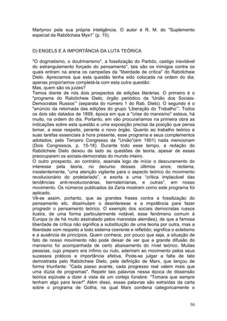 Martynov pela sua própria inteligência. O autor é R. M. do "Suplemento
especial da Rabótchaia Mys1” (p. 15).


D) ENGELS E A IMPORTÂNCIA DA LUTA TEÓRICA

"O dogmatismo, o doutrinarismo", a fossilização do Partido, castigo inevitável
do estrangulamento forçado do pensamento", tais são os inimigos contra os
quais entram na arena os campeões da "liberdade de crítica" do Rabótcheie
Dielo. Apreciamos que esta questão tenha sido colocada na ordem do dia;
apenas proporíamos completá-la com esta outra questão:
Mas, quem são os juizes?
Temos diante de nós dois prospectos de edições literárias. O primeiro é o
"programa do Rabótcheie Dielo, órgão periódico da 'União dos Sociais-
Democratas Russos’” (separata do número 1 do Rab. Dielo). O segundo é o
"anúncio da retomada das edições do grupo 'Liberação do Trabalho’”. Todos
os dois são datados de 1899, época em que a "crise do marxismo" estava, há
muito, na ordem do dia. Portanto, em vão procuraríamos na primeira obra as
indicações sobre esta questão e uma exposição precisa da posição que pensa
tomar, a esse respeito, perante o novo órgão. Quanto ao trabalho teórico e
suas tarefas essenciais à hora presente, esse programa e seus complementos
adotados; pelo Terceiro Congresso da "União"(em 1901) nada mencionam
(Dois Congressos, p. 15-18). Durante todo esse tempo, a redação do
Rabótcheie Dielo deixou de lado as questões de teoria, apesar de essas
preocuparem os sociais-democratas do mundo inteiro.
O outro prospecto, ao contrário, assinala logo de início o descuramento do
interesse pela teoria, no decurso desses últimos anos; reclama,
insistentemente, “uma atenção vigilante para o aspecto teórico do movimento
revolucionário do proletariado”, e exorta a urna “crítica implacável das
tendências anti-revolucionárias, bernsteinianas, e outras", em nosso
movimento. Os números publicados da Zaria mostram como este programa foi
aplicado.
Vê-se assim, portanto, que as grandes frases contra a fossilização do
pensamento etc. dissimulam o desinteresse e a impotência para fazer
progredir o pensamento teórico. O exemplo dos sociais democratas russos
ilustra, de uma forma particularmente notável, esse fenômeno comum à
Europa (e de há muito assinalado pelos marxistas alemães), de que a famosa
liberdade de crítica não significa a substituição de uma teoria por outra, mas a
liberdade com respeito a todo sistema coerente e refletido; significa o ecletismo
e a ausência de princípios. Quem conhece, por pouco que seja, a situação de
fato de nosso movimento não pode deixar de ver que a grande difusão do
marxismo foi acompanhada de certo abaixamento do nível teórico. Muitas
pessoas, cujo preparo era ínfimo ou nulo, aderiram ao movimento pelos seus
sucessos práticos e importância efetiva. Pode-se julgar a falta de tato
demostrada pelo Rabótcheie Dielo, pela definição de Marx, que lançou de
forma triunfante: "Cada passo avante, cada progresso real valem mais que
uma dúzia de programas". Repetir tais palavras nessa época de dissensão
teórica eqüivale a dizer à vista de um cortejo fúnebre: "Tomara que sempre
tenham algo para levar!" Além disso, essas palavras são extraídas da carta
sobre o programa de Gotha, na qual Marx condena categoricamente o


                                                                              50
 