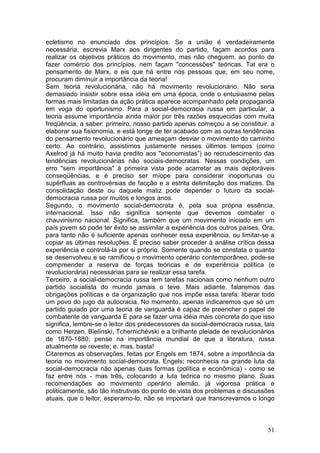 ecletismo no enunciado dos princípios. Se a união é verdadeiramente
necessária, escrevia Marx aos dirigentes do partido, façam acordos para
realizar os objetivos práticos do movimento, mas não cheguem, ao ponto de
fazer comércio dos princípios, nem façam "concessões" teóricas. Tal era o
pensamento de Marx, e eis que há entre nós pessoas que, em seu nome,
procuram diminuir a importância da teoria!
Sem teoria revolucionária, não há movimento revolucionário. Não seria
demasiado insistir sobre essa idéia em uma época, onde o entusiasmo pelas
formas mais limitadas da ação prática aparece acompanhado pela propaganda
em voga do oportunismo. Para a social-democracia russa em particular, a
teoria assume importância ainda maior por três razões esquecidas com muita
freqüência, a saber: primeiro, nosso partido apenas começou a se constituir. a
elaborar sua fisionomia, e está longe de ter acabado com as outras tendências
do pensamento revolucionário que ameaçam desviar o movimento do caminho
certo. Ao contrário, assistimos justamente nesses últimos tempos (como
Axelrod já há muito havia predito aos "economistas”) ao recrudescimento das
tendências revolucionárias não sociais-democratas. Nessas condições, um
erro "sem importância" à primeira vista pode acarretar as mais deploráveis
conseqüências, e é preciso ser míope para considerar inoportunas ou
supérfluas as controvérsias de facção e a estrita delimitação dos matizes. Da
consolidação deste ou daquele matiz pode depender o futuro da social-
democracia russa por muitos e longos anos.
Segundo, o movimento social-dernocrata é, pela sua própria essência,
internacional. Isso não significa somente que devemos combater o
chauvinismo nacional. Significa, também que um movimento iniciado em um
país jovem só pode ter êxito se assimilar a experiência dos outros países. Ora,
para tanto não é suficiente apenas conhecer essa experiência, ou limitar-se a
copiar as últimas resoluções. É preciso saber proceder à análise crítica dessa
experiência e controlá-la por si próprio. Somente quando se constata o quanto
se desenvolveu e se ramificou o movimento operário contemporâneo, pode-se
compreender a reserva de forças teóricas e de experiência política (e
revolucionária) necessárias para se realizar essa tarefa.
Terceiro, a social-democracia russa tem tarefas nacionais como nenhum outro
partido socialista do mundo jamais o teve. Mais adiante, falaremos das
obrigações políticas e da organização que nos impõe essa tarefa: liberar todo
um povo do jugo da autocracia. No momento, apenas indicaremos que só um
partido guiado por uma teoria de vanguarda é capaz de preencher o papel de
combatente de vanguarda E para se fazer uma idéia mais concreta do que isso
significa, lembre-se o leitor dos predecessores da social-democracia russa, tais
como Herzen, Bielínski, Tchernichévski e a brilhante pleiade de revolucionários
de 1870-1880; pense na importância mundial de que a literatura, russa
atualmente se reveste; e. mas, basta!
Citaremos as observações, feitas por Engels em 1874, sobre a importância da
teoria no movimento social-democrata. Engels; reconhecia na grande luta da
social-democracia não apenas duas formas (política e econômica) - como se
faz entre nós - mas três, colocando a luta teórica no mesmo plano. Suas
recomendações ao movimento operário alemão, já vigorosa prática e
politicamente, são tão instrutivas do ponto de vista dos problemas e discussões
atuais, que o leitor, esperamo-lo, não se importará que transcrevamos o longo



                                                                             51
 