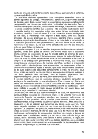 trecho do prefácio ao livro Der deutsche Bauernkrieg, que há muito já se tornou
uma raridade bibliográfica:
"Os operários alemães apresentam duas vantagens essenciais sobre os
demais operários da Europa. Primeiramente, pertencem, ao povo mais teórico
da Europa; além disso, conservaram o senso teórico já quase completamente
desaparecido nas classes por assim dizer “cultivadas" da Alemanha. Sem a
filosofia alemã que o precedeu, notadamente a de Hegel, o socialismo. alemão
- o único socialismo científico que já existiu - não teria sido estabelecido. Sem
o sentido teórico dos operários, estes não teriam jamais assimilado esse
socialismo científico, como o fizeram. E o que prova esta imensa vantagem é,
de um lado, a indiferença com respeito a toda teoria, uma das causas
principais do pouco progresso do movimento operário inglês, apesar da
excelente organização dos diferentes ofícios, e, de outro lado, a perturbação e
a confusão provocadas pelo proudhonismo, em sua forma inicial, entre os
franceses e os belgas, e, na sua forma caricaturada, que lhe deu Bakunin,
entre os espanhóis e os italianos.
A segunda vantagem é que os alemães integraram tardiamente o movimento
operário, tendo sido quase os últimos. Do mesmo modo que o socialismo
alemão jamais se esquecerá de que foi erigido sobre os ombros de Saint-
Simon, de Fourier de Owen, três homens que, apesar de toda a fantasia e a
utopia de suas doutrinas, encontram-se entre os maiores cérebros de todos os
tempos e se anteciparam genialmente a inumeráveis idéias, cuja exatidão
presentemente demonstramos de maneira científica, também o movimento
operário prático alemão jamais deve esquecer-se que desenvolveu sobre os
ombros dos movimentos inglês e francês, que pôde simplesmente beneficiar-
se de suas experiências adquiridas penosamente e evitar, no presente, seus
erros, então na maioria inevitáveis. Sem o passado dos sindicatos ingleses e
das lutas políticas dos franceses, sem o impulso gigantesco dado
especialmente pela Comuna de Paris, onde estaríamos nós, hoje?
É preciso reconhecer que os operários alemães souberam aproveitar as
vantagens de sua situação, com rara inteligência. Pela primeira vez, desde que
existe um movimento operário, a luta é conduzida em suas três direções -
teórica, política e econômico-prática (resistência contra os capitalistas) - com
tanto método e coesão. É neste ataque concêntrico, por assim dizer, que
reside a força invencível do movimento alemão.
De um lado, em ramo de sua posição vantajosa; de outro, em decorrência das
particularidades insulares do movimento inglês e da violenta repressão do
movimento francês, os operários alemães, no momento, colocam-se na
vanguarda da luta proletária. Não é possível prever durante quanto tempo os
acontecimentos, lhes permitirão ocupar esse posto de honra.. Mas, enquanto o
ocuparem, é de se esperar que cumprirão seu dever, como convém. Para
tanto, deverão redobrar os esforços, em todos os domínios da luta e da
agitação. Os dirigentes, em particular, deverão instruir-se cada vez mais sobre
todas as questões teóricas, libertar-se cada vez mais da influência das frases
tradicionais, pertencentes às concepções obsoletas do mundo, e jamais se
esquecer que o socialismo, desde que se tornou uma ciência, exige ser
tratado, isto é, estudado, como uma ciência. A tarefa consistirá, a seguir, em
difundir com zelo cada vez maior entre as classes operárias, as concepções
sempre mais claras, assim adquiridas, e em consolidar de forma cada vez mais
poderosa a organização do partido e dos sindicatos...


                                                                              52
 