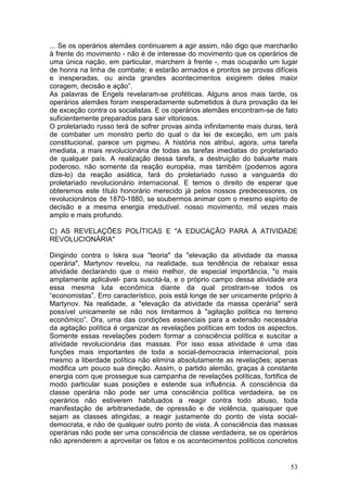 ... Se os operários alemães continuarem a agir assim, não digo que marcharão
à frente do movimento - não é de interesse do movimento que os operários de
uma única nação, em particular, marchem à frente -, mas ocuparão um lugar
de honra na linha de combate; e estarão armados e prontos se provas difíceis
e inesperadas, ou ainda grandes acontecimentos exigirem deles maior
coragem, decisão e ação”.
As palavras de Engels revelaram-se proféticas. Alguns anos mais tarde, os
operários alemães foram inesperadamente submetidos à dura provação da lei
de exceção contra os socialistas. E os operários alemães encontram-se de fato
suficientemente preparados para sair vitoriosos.
O proletariado russo terá de sofrer provas ainda infinitamente mais duras, terá
de combater um monstro perto do qual o da lei de exceção, em um país
constitucional, parece um pigmeu. A história nos atribui, agora, uma tarefa
imediata, a mais revolucionária de todas as tarefas imediatas do proletariado
de qualquer país. A realização dessa tarefa, a destruição do baluarte mais
poderoso, não somente da reação européia, mas também (podemos agora
dize-lo) da reação asiática, fará do proletariado russo a vanguarda do
proletariado revolucionário internacional. E temos o direito de esperar que
obteremos este título honorário merecido já pelos nossos predecessores, os
revolucionários de 1870-1880, se soubermos animar com o mesmo espírito de
decisão e a mesma energia irredutível. nosso movimento, mil vezes mais
amplo e mais profundo.

C) AS REVELAÇÕES POLÍTICAS E "A EDUCAÇÃO PARA A ATIVIDADE
REVOLUCIONÁRIA"

Dirigindo contra o Iskra sua "teoria" da "elevação da atividade da massa
operária", Martynov revelou, na realidade, sua tendência de rebaixar essa
atividade declarando que o meio melhor, de especial importância, "o mais
amplamente aplicável- para suscitá-la, e o próprio campo dessa atividade era
essa mesma luta econômica diante da qual prostram-se todos os
“economistas”. Erro característico, pois está longe de ser unicamente próprio à
Martynov. Na realidade, a "elevação da atividade da massa operária" será
possível unicamente se não nos limitarmos à "agitação política no terreno
econômico”. Ora, uma das condições essenciais para a extensão necessária
da agitação política é organizar as revelações políticas em todos os aspectos.
Somente essas revelações podem formar a consciência política e suscitar a
atividade revolucionária das massas. Por isso essa atividade é uma das
funções mais importantes de toda a social-democracia internacional, pois
mesmo a liberdade política não elimina absolutamente as revelações; apenas
modifica um pouco sua direção. Assim, o partido alemão, graças à constante
energia com que prossegue sua campanha de revelações políticas, fortifica de
modo particular suas posições e estende sua influência. A consciência da
classe operária não pode ser uma consciência política verdadeira, se os
operários não estiverem habituados a reagir contra todo abuso, toda
manifestação de arbitrariedade, de opressão e de violência, quaisquer que
sejam as classes atingidas; a reagir justamente do ponto de vista social-
democrata, e não de qualquer outro ponto de vista. A consciência das massas
operárias não pode ser uma consciência de classe verdadeira, se os operários
não aprenderem a aproveitar os fatos e os acontecimentos políticos concretos


                                                                            53
 