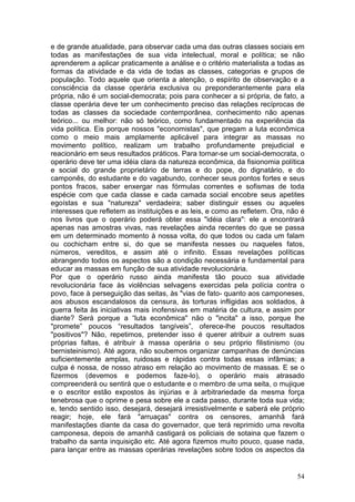 e de grande atualidade, para observar cada uma das outras classes sociais em
todas as manifestações de sua vida intelectual, moral e política; se não
aprenderem a aplicar praticamente a análise e o critério materialista a todas as
formas da atividade e da vida de todas as classes, categorias e grupos de
população. Todo aquele que orienta a atenção, o espírito de observação e a
consciência da classe operária exclusiva ou preponderantemente para ela
própria, não é um social-democrata; pois para conhecer a si própria, de fato, a
classe operária deve ter um conhecimento preciso das relações recíprocas de
todas as classes da sociedade contemporânea, conhecimento não apenas
teórico... ou melhor: não só teórico, como fundamentado na experiência da
vida política. Eis porque nossos "economistas", que pregam a luta econômica
como o meio mais amplamente aplicável para integrar as massas no
movimento político, realizam um trabalho profundamente prejudicial e
reacionário em seus resultados práticos. Para tornar-se um social-democrata, o
operário deve ter uma idéia clara da natureza econômica, da fisionomia política
e social do grande proprietário de terras e do pope, do dignatário, e do
camponês, do estudante e do vagabundo, conhecer seus pontos fortes e seus
pontos fracos, saber enxergar nas fórmulas correntes e sofismas de toda
espécie com que cada classe e cada camada social encobre seus apetites
egoístas e sua "natureza" verdadeira; saber distinguir esses ou aqueles
interesses que refletem as instituições e as leis, e como as refletem. Ora, não é
nos livros que o operário poderá obter essa "idéia clara": ele a encontrará
apenas nas amostras vivas, nas revelações ainda recentes do que se passa
em um determinado momento à nossa volta, do que todos ou cada um falam
ou cochicham entre si, do que se manifesta nesses ou naqueles fatos,
números, vereditos, e assim até o infinito. Essas revelações políticas
abrangendo todos os aspectos são a condição necessária e fundamental para
educar as massas em função de sua atividade revolucionária.
Por que o operário russo ainda manifesta tão pouco sua atividade
revolucionária face às violências selvagens exercidas pela polícia contra o
povo, face à perseguição das seitas, às "vias de fato- quanto aos camponeses,
aos abusos escandalosos da censura, às torturas infligidas aos soldados, à
guerra feita às iniciativas mais inofensivas em matéria de cultura, e assim por
diante? Será porque a “luta econômica" não o "incita" a isso, porque lhe
"promete” poucos “resultados tangíveis”, oferece-lhe poucos resultados
"positivos"? Não, repetimos, pretender isso é querer atribuir a outrem suas
próprias faltas, é atribuir à massa operária o seu próprio filistinismo (ou
bernisteinismo). Até agora, não soubemos organizar campanhas de denúncias
suficientemente amplas, ruidosas e rápidas contra todas essas infâmias; a
culpa é nossa, de nosso atraso em relação ao movimento de massas. E se o
fizermos (devemos e podemos faze-lo), o operário mais atrasado
compreenderá ou sentirá que o estudante e o membro de uma seita, o mujique
e o escritor estão expostos às injúrias e à arbitrariedade da mesma força
tenebrosa que o oprime e pesa sobre ele a cada passo, durante toda sua vida;
e, tendo sentido isso, desejará, desejará irresistivelmente e saberá ele próprio
reagir; hoje, ele fará "arruaças" contra os censores, amanhã fará
manifestações diante da casa do governador, que terá reprimido uma revolta
camponesa, depois de amanhã castigará os policiais de sotaina que fazem o
trabalho da santa inquisição etc. Até agora fizemos muito pouco, quase nada,
para lançar entre as massas operárias revelações sobre todos os aspectos da


                                                                              54
 