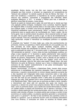 atualidade. Muitos dentre, nós não têm nem mesmo consciência dessa
obrigação que lhes cumpre, e arrastam se cegamente em conseqüência da
"obscura luta cotidiana" no estreito quadro da vida da fábrica. Daí dizer - "o
Iskra tem tendência a subestimar a importância da marcha progressiva da
obscura luta cotidiana, comparada à propaganda das brilhantes idéias
acabadas (Martynov, p. 61)" - é arrastar o Partido para trás, é defender e
glorificar nossa falta de preparo, nosso atraso.
Quanto ao apelo às massas para a ação, isto será feito por si, desde que haja
uma agitação política enérgica, revelações vivas e precisas. Apanhar alguém
em flagrante delito e acusá-lo perante todos e em toda parte é mais eficaz do
que qualquer apelo, e constitui uma forma de agitação, onde muitas vezes, e
impossível estabelecer quem precisamente "atraiu" a multidão e colocou em
andamento esse ou aquele plano de manifestação etc. Fazer o apelo, não de
forma geral, mas no sentido próprio da palavra, não é possível senão em lugar
da ação: não se pode impelir os outros a agir, se não se dá imediatamente o
próprio exemplo. Para nós, publicistas (escritores políticos) sociais-democratas,
cabe aprofundar, ampliar e intensificar as revelações políticas e a agitação
política.
A propósito dos "apelos". O único órgão que, antes dos acontecimentos da
primavera, chamou os operários a intervir ativamente em urna questão que não
lhes prometia de modo algum qualquer resultado tangível, como o
recrutamento forçado dos estudantes no exército, foi o "Iskra " Imediatamente
após a publicação da ordem de 11 de janeiro sobre “o recrutamento forçado de
183 estudantes ao exército”, o Iskra, antes de toda manifestação, publicou um
artigo a esse respeito (n.º 2, fevereiro) e apelou abertamente “para operário
para vir em auxílio do estudante”, apelou ao "povo" para contestar o insolente
desafio do governo. Perguntamos a todos: como e através do que explicar o
fato marcante de Martynov, que fala tanto dos "apelos" como uma forma
especial de atividade, nada ter dito sobre esse apelo? Depois disso, não será
filistinismo da parte de Martynov, declarar que o Iskra é unilateral pela razão
exclusiva de não "apelar" suficientemente à luta pelas reivindicações "que
prometem resultados tangíveis?"
Nossos "economistas”, aí incluído o Rabótcheie Dielo, tiveram êxito porque
dobraram-se à mentalidade dos operários atrasados. Mas o operário social-
democrata, o operário revolucionário (o número desses operários aumenta dia
a dia) repudiará com indignação todos esses raciocínios sobre a luta pelas
reivindicações "que prometem resultados tangíveis" etc., pois compreenderá
que não são mais do que variações sobre o velho tema do aumento de um
copeque por rublo. Este operário dirá a seus conselheiros da Rabótchaia Mysl
e do Rabótcheie Dielo: "Não é justo que os senhores se dêem a tanto ,trabalho
e intervenham com tanto zelo em assuntos dos quais nós mesmo nos
ocupamos, e deixem de cumprir seus próprios deveres. Não é muito inteligente
dizer, como os senhores fazem, que a tarefa dos sociais-democratas é conferir
um caráter político à própria luta econômica; isso é apenas o princípio, e não
constitui a tarefa essencial dos sociais-democratas, pois no mundo inteiro, e aí
também está incluída a Rússia, é a própria polícia que começa a conferir à luta
econômica um caráter político; os próprios operários aprendem a compreender
para quem é o governo*1. De fato,"a luta econômica dos operários contra os
patrões e o governo”, que os senhores louvam como se tivessem descoberto
uma nova América, é conduzida em todos os recantos da Rússia pelos


                                                                              55
 