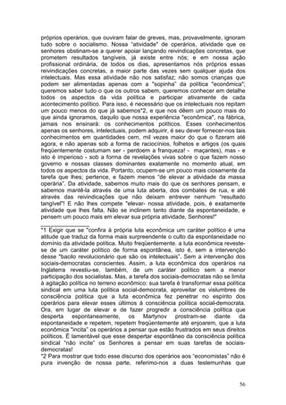 próprios operários, que ouviram falar de greves, mas, provavelmente, ignoram
tudo sobre o socialismo. Nossa “atividade" de operários, atividade que os
senhores obstinam-se a querer apoiar lançando reivindicações concretas, que
prometem resultados tangíveis, já existe entre nós; e em nossa ação
profissional ordinária, de todos os dias, apresentamos nós próprios essas
reivindicações concretas, a maior parte das vezes sem qualquer ajuda dos
intelectuais. Mas essa atividade não nos satisfaz; não somos crianças que
podem ser alimentadas apenas com a "sopinha” da política "econômica";
queremos saber tudo o que os outros sabem, queremos conhecer em detalhe
todos os aspectos da vida política e participar ativamente de cada
acontecimento político. Para isso, é necessário que os intelectuais nos repitam
um pouco menos do que já sabemos*2, e que nos dêem um pouco mais do
que ainda ignoramos, daquilo que nossa experiência "econômica", na fábrica,
jamais nos ensinará: os conhecimentos políticos. Esses conhecimentos
apenas os senhores, intelectuais, podem adquirir, é seu dever fornecer-nos tais
conhecimentos em quantidades cem, mil vezes maior do que o fizeram até
agora, e não apenas sob a forma de raciocínios, folhetos e artigos (os quais
freqüentemente costumam ser - perdoem a franqueza! - maçantes), mas - e
isto é imperioso - sob a forma de revelações vivas sobre o que fazem nosso
governo e nossas classes dominantes exatamente no momento atual, em
todos os aspectos da vida. Portanto, ocupem-se um pouco mais ciosamente da
tarefa que lhes; pertence, e fazem menos “de elevar a atividade da massa
operária”. Da atividade, sabemos muito mais do que os senhores pensam, e
sabemos mantê-la através de uma luta aberta, dos combates de rua, e até
através das reivindicações que não deixam entrever nenhum “resultado
tangível"! E não lhes compete "elevar- nossa atividade, pois, é exatamente
atividade que lhes falta. Não se inclinem tanto diante da espontaneidade, e
pensem um pouco mais em elevar sua própria atividade, Senhores!"
_______________
*1 Exigir que se "confira à própria luta econômica um caráter político é uma
atitude que traduz da forma mais surpreendente o culto da espontaneidade no
domínio da atividade política. Muito freqüentemente. a luta econômica reveste-
se de um caráter político de forma espontânea, isto é, sem a intervenção
desse "bacilo revolucionário que são os intelectuais”. Sem a intervenção dos
sociais-democratas conscientes. Assim, a luta econômica dos operários na
Inglaterra revestiu-se, também, de um caráter político sem a menor
participação dos socialistas. Mas, a tarefa dos sociais-democratas não se limita
à agitação política no terreno econômico: sua tarefa é transformar essa política
sindical em uma luta política social-democrata, aproveitar os vislumbres de
consciência política que a luta econômica fez penetrar no espírito dos
operários para elevar esses últimos à consciência política social-democrata.
Ora, em lugar de elevar e de fazer progredir a consciência política que
desperta espontaneamente, os Martynov prostram-se diante da
espontaneidade e repetem, repetem freqüentemente até enjoarem, que a luta
econômica "incita” os operários a pensar que estão frustrados em seus direitos
políticos. É lamentável que esse despertar espontâneo da consciência política
sindical “não incite” os Senhores a pensar em suas tarefas de sociais-
democratas!
*2 Para mostrar que todo esse discurso dos operários aos “economistas” não é
pura invenção de nossa parte, referimo-nos a duas testemunhas que


                                                                             56
 