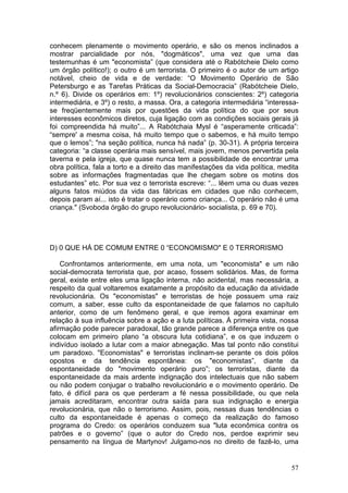 conhecem plenamente o movimento operário, e são os menos inclinados a
mostrar parcialidade por nós, "dogmáticos", uma vez que urna das
testemunhas é um "economista” (que considera até o Rabótcheie Dielo como
um órgão político!); o outro é um terrorista. O primeiro é o autor de um artigo
notável, cheio de vida e de verdade: “O Movimento Operário de São
Petersburgo e as Tarefas Práticas da Social-Democracia” (Rabótcheie Dielo,
n.º 6). Divide os operários em: 1º) revolucionários conscientes: 2º) categoria
intermediária, e 3º) o resto, a massa. Ora, a categoria intermediária “interessa-
se freqüentemente mais por questões da vida política do que por seus
interesses econômicos diretos, cuja ligação com as condições sociais gerais já
foi compreendida há muito”... A Rabótchaia Mysl é “asperamente criticada”:
“sempre' a mesma coisa, há muito tempo que o sabemos, e há muito tempo
que o lemos”; "na seção política, nunca há nada” (p. 30-31). A própria terceira
categoria: “a classe operária mais sensível, mais jovem, menos pervertida pela
taverna e pela igreja, que quase nunca tem a possibilidade de encontrar uma
obra política, fala a torto e a direito das manifestações da vida política, medita
sobre as informações fragmentadas que lhe chegam sobre os motins dos
estudantes” etc. Por sua vez o terrorista escreve: “... lêem uma ou duas vezes
alguns fatos miúdos da vida das fábricas em cidades que não conhecem,
depois param aí... isto é tratar o operário como criança... O operário não é uma
criança." (Svoboda órgão do grupo revolucionário- socialista, p. 69 e 70).




D) 0 QUE HÁ DE COMUM ENTRE 0 “ECONOMISMO" E 0 TERRORISMO

    Confrontamos anteriormente, em uma nota, um "economista" e um não
social-democrata terrorista que, por acaso, fossem solidários. Mas, de forma
geral, existe entre eles uma ligação interna, não acidental, mas necessária, a
respeito da qual voltaremos exatamente a propósito da educação da atividade
revolucionária. Os "economistas" e terroristas de hoje possuem uma raiz
comum, a saber, esse culto da espontaneidade de que falamos no capítulo
anterior, como de um fenômeno geral, e que iremos agora examinar em
relação à sua influência sobre a ação e a luta políticas. À primeira vista, nossa
afirmação pode parecer paradoxal, tão grande parece a diferença entre os que
colocam em primeiro plano “a obscura luta cotidiana”, e os que induzem o
indivíduo isolado a lutar com a maior abnegação. Mas tal ponto não constitui
um paradoxo. "Economistas" e terroristas inclinam-se perante os dois pólos
opostos e da tendência espontânea: os "economistas”, diante da
espontaneidade do "movimento operário puro”; os terroristas, diante da
espontaneidade da mais ardente indignação dos intelectuais que não sabem
ou não podem conjugar o trabalho revolucionário e o movimento operário. De
fato, é difícil para os que perderam a fé nessa possibilidade, ou que nela
jamais acreditaram, encontrar outra saída para sua indignação e energia
revolucionária, que não o terrorismo. Assim, pois, nessas duas tendências o
culto da espontaneidade é apenas o começo da realização do famoso
programa do Credo: os operários conduzem sua "luta econômica contra os
patrões e o governo” (que o autor do Credo nos, perdoe exprimir seu
pensamento na língua de Martynov! Julgamo-nos no direito de fazê-lo, uma


                                                                               57
 