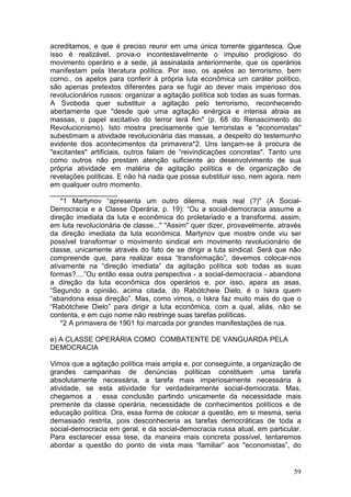 acreditamos, e que é preciso reunir em uma única torrente gigantesca. Que
isso é realizável, prova-o incontestavelmente o impulso prodigioso do
movimento operário e a sede, já assinalada anteriormente, que os operários
manifestam pela literatura política. Por isso, os apelos ao terrorismo, bem
corno., os apelos para conferir à própria luta econômica um caráter político,
são apenas pretextos diferentes para se fugir ao dever mais imperioso dos
revolucionários russos: organizar a agitação política sob todas as suas formas.
A Svoboda quer substituir a agitação pelo terrorismo, reconhecendo
abertamente que "desde que uma agitação enérgica e intensa atraia as
massas, o papel excitativo do terror terá fim" (p. 68 do Renascimento do
Revolucionismo). Isto mostra precisamente que terroristas e "economistas"
subestimam a atividade revolucionária das massas, a despeito do testemunho
evidente dos acontecimentos da primavera*2. Uns lançam-se à procura de
"excitantes" artificiais, outros falam de “reivindicações concretas". Tanto uns
como outros não prestam atenção suficiente ao desenvolvimento de sua
própria atividade em matéria de agitação política e de organização de
revelações políticas. E não há nada que possa substituir isso, nem agora, nem
em qualquer outro momento.
_________________
    *1 Martynov “apresenta um outro dilema, mais real (?)" (A Social-
Democracia e a Classe Operária, p. 19): “Ou a social-democracia assume a
direção imediata da luta e econômica do proletariado e a transforma. assim,
em luta revolucionária de classe..." "Assim" quer dizer, provavelmente, através
da direção imediata da luta econômica. Martynov que mostre onde viu ser
possível transformar o movimento sindical em movimento revolucionário de
classe, unicamente através do fato de se dirigir a luta sindical. Será que não
compreende que, para realizar essa “transformação”, devemos colocar-nos
ativamente na “direção imediata” da agitação política sob todas as suas
formas?....”Ou então essa outra perspectiva - a social-democracia - abandona
a direção da luta econômica dos operários e, por isso, apara as asas,
“Segundo a opinião, acima citada, do Rabótcheie Dielo, é o Iskra quem
“abandona essa direção”. Mas, como vimos, o Iskra faz muito mais do que o
“Rabótcheie Dielo” para dirigir a luta econômica, com a qual, aliás, não se
contenta, e em cujo nome não restringe suas tarefas políticas.
    *2 A primavera de 1901 foi marcada por grandes manifestações de rua.

e) A CLASSE OPERÁRIA COMO COMBATENTE DE VANGUARDA PELA
DEMOCRACIA

Vimos que a agitação política mais ampla e, por conseguinte, a organização de
grandes campanhas de denúncias políticas constituem uma tarefa
absolutamente necessária, a tarefa mais imperiosamente necessária à
atividade, se esta atividade for verdadeiramente social-democrata. Mas,
chegamos a . essa conclusão partindo unicamente da necessidade mais
premente da classe operária, necessidade de conhecimentos políticos e de
educação política. Ora, essa forma de colocar a questão, em si mesma, seria
demasiado restrita, pois desconheceria as tarefas democráticas de toda a
social-democracia em geral, e da social-democracia russa atual, em particular.
Para esclarecer essa tese, da maneira mais concreta possível, tentaremos
abordar a questão do ponto de vista mais “familiar” aos "economistas”, do


                                                                            59
 