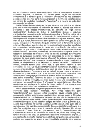 em um primeiro momento, a revolução democrática de base popular, em outro
momento seguinte, o controle do Estado pelas forças da revolução
democrática, e a transição para o socialismo. Em resumo, se não existissem
peixes nos rios e no mar seria impossível pescar. O movimento socialista exige
um mínimo de condições “objetivas" e “subjetivas" (e o mesmo se pode dizer
da revolução socialista).
    Dadas certas dessas condições, o que depende dos próprios socialistas
para que o seu movimento se consolide, se irradie e, através das massas
populares e das classes trabalhadoras, se converta em força política
revolucionária? Excluindo-se Cuba, a experiência chilena e algumas
manifestações verdadeiramente políticas da guerrilha, a América Latina foi o
paraíso da contra-revolução (da contra-revolução mais elementar e odiosa, a
que impede até a implantação de uma democracia-burguesa autêntica). Hoje,
mais do que nunca, ela continua a ser o paraíso da contra-revolução, só que,
agora, conjugando o "terrorismo burguês interno" com o "terrorismo burguês
externo”, Os partidos que deveriam ser revolucionários (anarquistas, socialistas
ou comunistas), devotaram-se à causa da consolidação da ordem, na
esperança de que, dado o primeiro passo democrático, ter-se-ia uma situação
histórica distinta. Em suma, bateram-se pela democracia-burguesa, como se
fossem os campeões da liberdade. Trata-se de uma avaliação dura? Quanto
tempo as burguesias nacionais ter-se-iam agüentado no poder se fossem
atacadas de modo direto, organizado e eficiente? Ou estamos sujeitos a uma
"fatalidade histórica", que prolonga o período colonial e a tirania colonizadora
depois da independência e da expansão do Estado nacional? O diagnóstico
correto, embora terrível para todos nós, é que nunca fizemos o que
deveríamos ter feito. Os “revolucionários" quiseram manter seus privilégios, ou
os seus meio-privilégios, sintonizando-se com as elites no poder e com as
classes dominantes. Formaram a sua ala radical, sempre pronta a esclarecer
os donos do poder sobre o que certas reformas implicariam, para evitar uma
aceleração da desagregação da ordem e os seus efeitos imprevisíveis...
Não estou inventando. Voltamos as costas à organização da revolução e
auxiliamos a contra-revolução, uns mais outros menos, uns conscientemente,
outros sem ter consciência disso. E a "massa" da esquerda tem os olhos fitos
no desfrute das vantagens do status de classe média. O que ameaça esse
status entra em conflito com o socialismo democrático...
    Todas essas reflexões pungentes precisam ser feitas e refeitas. Que Fazer?
desvenda essa realidade incômoda. Não fomos fascinados pelo
“espontaneísmo" das massas: estas exerceram pouca atração sobre o
pensamento político propriamente revolucionário, sempre preso a fórmulas
importadas de fora, com freqüência fórmulas com alta infeção burguesa (para
usar outra expressão de Lênin). Fomos paralisados pela idéia do gradualismo
democrático-burguês e pelo poder de coação da ordem. O que quer dizer que,
na era da polivalência no "campo socialista", ainda não sabemos quais são os
caminhos que nos levarão à desagregação do nosso capitalismo selvagem e a
soluções socialistas apropriadas à presente situação histórica. Um atraso
monumental. O que Lênin fez, por exemplo, em O Desenvolvimento do
Capitalismo na Rússia só tentamos no plano da erudição. Por conseguinte,
fora de Cuba não se criou um pensamento socialista revolucionário original. A
principal tarefa, teórica foi negligenciada até hoje, porque líderes, vanguardas e
partidos da esquerda ou vivem a sua integridade socialista com extremo


                                                                                6
 
