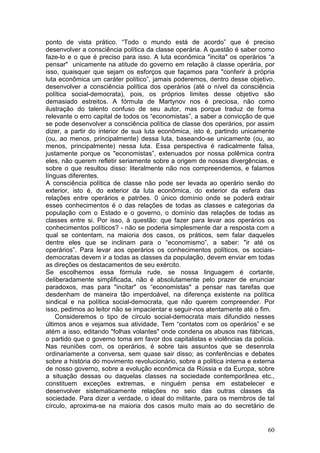 ponto de vista prático. “Todo o mundo está de acordo” que é preciso
desenvolver a consciência política da classe operária. A questão é saber como
faze-lo e o que é preciso para isso. A luta econômica "incita" os operários “a
pensar" unicamente na atitude do governo em relação à classe operária, por
isso, quaisquer que sejam os esforços que façamos para "conferir à própria
luta econômica um caráter político”, jamais poderemos, dentro desse objetivo,
desenvolver a consciência política dos operários (até o nível da consciência
política social-democrata), pois, os próprios limites desse objetivo são
demasiado estreitos. A fórmula de Martynov nos é preciosa, não como
ilustração do talento confuso de seu autor, mas porque traduz de forma
relevante o erro capital de todos os “economistas”, a saber a convicção de que
se pode desenvolver a consciência política de classe dos operários, por assim
dizer, a partir do interior de sua luta econômica, isto é, partindo unicamente
(ou, ao menos, principalmente) dessa luta, baseando-se unicamente (ou, ao
menos, principalmente) nessa luta. Essa perspectiva é radicalmente falsa,
justamente porque os "economistas”, extenuados por nossa polêmica contra
eles, não querem refletir seriamente sobre a origem de nossas divergências, e
sobre o que resultou disso: literalmente não nos compreendemos, e falamos
línguas diferentes.
A consciência política de classe não pode ser levada ao operário senão do
exterior, isto é, do exterior da luta econômica, do exterior da esfera das
relações entre operários e patrões. 0 único domínio onde se poderá extrair
esses conhecimentos é o das relações de todas as classes e categorias da
população com o Estado e o governo, o domínio das relações de todas as
classes entre si. Por isso, à questão: que fazer para levar aos operários os
conhecimentos políticos? - não se poderia simplesmente dar a resposta com a
qual se contentam, na maioria dos casos, os práticos, sem falar daqueles
dentre eles que se inclinam para o “economismo”, a saber: "ir até os
operários”. Para levar aos operários os conhecimentos políticos, os sociais-
democratas devem ir a todas as classes da população, devem enviar em todas
as direções os destacamentos de seu exército.
Se escolhemos essa fórmula rude, se nossa linguagem é cortante,
deliberadamente simplificada, não é absolutamente pelo prazer de enunciar
paradoxos, mas para "incitar" os “economistas" a pensar nas tarefas que
desdenham de maneira tão imperdoável, na diferença existente na política
sindical e na política social-democrata, que não querem compreender. Por
isso, pedimos ao leitor não se impacientar e seguir-nos atentamente até o fim.
    Consideremos o tipo de círculo social-democrata mais difundido nesses
últimos anos e vejamos sua atividade. Tem “contatos com os operários” e se
atém a isso, editando "folhas volantes" onde condena os abusos nas fábricas,
o partido que o governo toma em favor dos capitalistas e violências da polícia.
Nas reuniões com, os operários, é sobre tais assuntos que se desenrola
ordinariamente a conversa, sem quase sair disso; as conferências e debates
sobre a história do movimento revolucionário, sobre a política interna e externa
de nosso governo, sobre a evolução econômica da Rússia e da Europa, sobre
a situação dessas ou daquelas classes na sociedade contemporânea etc.,
constituem exceções extremas, e ninguém pensa em estabelecer e
desenvolver sistematicamente relações no seio das outras classes da
sociedade. Para dizer a verdade, o ideal do militante, para os membros de tal
círculo, aproxima-se na maioria dos casos muito mais ao do secretário de


                                                                             60
 