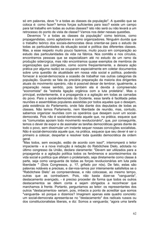 só em palavras, deve "ir a todas as classes da população". A questão que se
coloca é: como fazer? temos forças suficientes para isso? existe um campo
para tal trabalho em todas as outras classes? isto não será ou não levará a um
retrocesso do ponto de vista de classe? Vamos nos deter nessas questões.
    Devemos "ir a todas as classes da população” como teóricos, como
propagandistas, como agitadores e como organizadores. Ninguém duvida que
o trabalho teórico dos sociais-democratas deva orientar-se para o estudo de
todas as particularidades da situação social e política das diferentes classes.
Mas, a esse respeito muito pouco fazemos, muito pouco em comparação ao
estudo das particularidades da vida na fábrica. Nos comitês e nos círculos,
encontramos pessoas que se especializam até no estudo de um ramo da
produção siderúrgica, mas não encontramos quase exemplos de membros de
organizações que (obrigados, como ocorre freqüentemente, a deixara ação
prática por alguma razão) se ocuparam especialmente em coletar documentos
sobre uma questão de atualidade em nossa vida social e política, podendo
fornecer à social-democracia a ocasião de trabalhar nas outras categorias da
população. Quando se fala da precária preparação da maioria dos dirigentes
atuais do movimento operário, não é possível deixar de lembrar, igualmente, a
preparação nesse sentido, pois também ela é devida à compreensão
"economista" da "estreita ligação orgânica com a luta proletária”. Mas o
principal, evidentemente, é a propaganda e a agitação em todas as camadas
do povo. Para o social-democrata do Ocidente, essa tarefa é facilitada pelas
reuniões e assembléias populares assistidas por todos aqueles que o desejam,
pela existência do Parlamento, onde fala diante dos deputados de todas as
classes. Não temos Parlamento, nem liberdade de reunião, mas, contudo,
sabemos organizar reuniões com os operários que desejam ouvir um social-
democrata. Pois não é social-democrata aquele que, na prática, esquece que
os "comunistas apoiam todo movimento revolucionário", que, por conseguinte,
temos o dever de expor e de assinalar as tarefas democráticas gerais diante de
todo o povo, sem dissimular um instante sequer nossas convicções socialistas.
Não é social-democrata aquele que, na prática, esquece que seu dever é ser o
primeiro a colocar, despertar e resolver toda questão democrática de ordem
geral.
"Mas todos, sem exceção, estão de acordo com isso!", interromperá o leitor
impaciente - e a nova instrução à redação do Rabótcheie Dielo, adotada no
último congresso da União, declara claramente: "Devem ser utilizados para a
propaganda e a agitação política todos os fenômenos e acontecimentos da
vida social e política que afetam o proletariado, seja diretamente como classe à
parte, seja como vanguarda de todas as forças revolucionárias em luta pela
liberdade " (Dois Congressos, p. 17, grifado por nós). De fato, estas são
palavras notáveis e precisas, e dar-nos-íamos por inteiramente satisfeitos se o
"Rabótcheie Dielo” as compreendesse, e não colocasse, ao mesmo tempo,
outras que as contradizem. Pois, não basta dizer-se "vanguarda",
destacamento avançado, - é preciso proceder de forma que todos os outros
destacamentos se dêem conta e sejam obrigados a reconhecer que
marchamos à frente. Portanto, perguntamos ao leitor: os representantes dos
outros "destacamentos- seriam, pois, imbecis a ponto de acreditar que somos
"vanguarda- só porque o dizemos? Imaginem apenas este quadro concreto:
um social-democrata apresenta-se no "destacamento" dos radicais russos ou
dos constitucionalistas liberais, e diz: Somos a vanguarda; “agora uma tarefa


                                                                             62
 