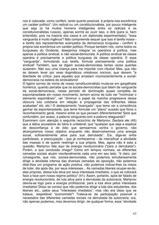 nos é colocada: como conferir, tanto quanto possível, à própria luta econômica
um caráter político". Um radical ou um constitucionalista, por pouco inteligente
que seja (e há muitos homens inteligentes entre os radicais e os
constitucionalistas russos), apenas sorrirá ao ouvir isso, e dirá (para si, bem
entendido, pois na maioria dos casos é um diplomata experimentado): "essa
vanguarda é muito ingênua"! Não compreende sequer que isso é tarefa nossa -
a tarefa dos representantes avançados da democracia burguesa - conferir à
própria luta econômica um caráter político. Porque também nós, como todos os
burgueses do Ocidente, desejamos integrar os operários à política, mas
apenas à política sindical, e não social-democrata. A política sindical da classe
operária é precisamente a política burguesa da classe operária. E essa
“vanguarda”, formulando sua tarefa, formula precisamente uma política
sindical! Também, que se digam sociais-democratas tantas vezes quantas
quiserem. Não sou uma criança para me importar com rótulos! Mas, que não
se deixem levar por esse dogmáticos ortodoxos nocivos; que deixem "a
liberdade de crítica- para aqueles que arrastam inconscientemente a social-
democracia na esteira do sindicalismo!
O ligeiro sorriso de ironia de nosso constitucionalista muda-se em gargalhada
homérica, quando percebe que os sociais-dernocratas que falam de vanguarda
da social-democracia, nesse período de dominação quase completa da
espontaneidade em nosso movimento, temem acima de tudo ver "minimizar o
elemento espontâneo”, ver “diminuir o papel da marcha progressiva dessa
obscura luta cotidiana em relação à propaganda das brilhantes idéias
acabadas" etc. etc.! O destacamento "avançado”: que teme ver a consciência
ganhar da espontaneidade, que teme formular um “plano” ousado que force o
reconhecimento geral, mesmo entre os que pensam diferentemente! Será que
confundem, por acaso, a palavra vanguarda com a palavra retaguarda?
Examinem com atenção o seguinte raciocínio de Martynov. Declara ele (40)
que a tática acusadora do Iskra é unilateral; que "qualquer que seja a espécie
de desconfiança e de ódio que semearmos contra o governo, não
alcançaremos nosso objetivo enquanto não desenvolvermos uma energia
social, suficientemente ativa para sua derrubada”. Eis, diga-se entre
parênteses, a preocupação - que já conhecemos - de intensificar a atividade
das massas e de querer restringir a sua própria. Mas, agora não é esta a
questão. Martynov fala aqui de energia revolucionária ("para a derrubada").
Porém, a que conclusão chega? Como em tempos normais, as diferentes
camadas sociais atuam inevitavelmente cada uma em seu lado, "é claro, por
conseguinte, que nós, sociais-democratas, não podemos simultaneamente
dirigir a atividade intensa das diversas camadas da oposição, não podemos
ditar-lhes um programa de ação positiva, não podemos indicar-lhes os meios
de lutar, dia após dia, por seus interesses... As camadas liberais ocupar-se-ão,
elas próprias, dessa luta ativa por seus interesses imediatos, o que as colocará
face a face com nosso regime político” (41). Assim, portanto, após ter falado de
energia revolucionária, de luta ativa para a derrubada da autocracia, Martynov
desvia-se logo para a energia profissional, para a luta ativa pelos interesses
imediatos! Disso se conclui que não podemos dirigir a luta dos estudantes, dos
liberais etc., pelos seus "interesses imediatos”; mas não era disso que se
tratava, respeitável “economista"! Tratava-se da participação possível e
necessária das diferentes camadas sociais na derrubada da autocracia; ora,
não apenas podemos, mas devemos dirigir, de qualquer forma, essa “atividade


                                                                              63
 