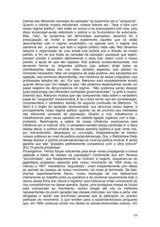 intensa das diferentes camadas da oposição” se quisermos ser a “vanguarda".
Quanto a colocar nossos estudantes, nossos liberais etc., "face a face com
nosso regime político”, não serão os únicos a se preocuparem com isso, pois
disso encarregar-se-ão sobretudo a polícia e os funcionários da autocracia.
Mas, "nós", se quisermos ser democratas avançados, devemos ter a
preocupação de incitar a pensar exatamente aqueles que só estão
descontentes com o regime universitário, ou apenas com o regime dos
zemstvos etc., a pensar que todo o regime político nada vale. Nós devemos
assumir a organização de uma ampla luta política sob a direção de nosso
partido, a fim de que todas as camadas da oposição, quaisquer que sejam,
possam prestar e prestem efetivamente a essa luta, assim como a nosso
partido, a ajuda de que são capazes. Dos práticos sociais-democratas, nós
devemos formar os dirigentes políticos que saibam dirigir todas as
manifestações dessa luta nos mais variados aspectos, que saibam no
momento necessário "ditar um programa de ação positiva- aos estudantes em
agitação, aos zemstvos descontentes, aos membros de seitas indignados, aos
professores lesados etc. etc. Por isso, Martynov está completamente errado
quando afirma que "em relação a eles, não podemos desempenhar senão um
papel negativo de denunciadores do regime... Não podemos senão dissipar
suas esperanças nas diferentes comissões governamentais”. (o grifo é nosso).
Dizendo isso, Martynov mostra que não compreende nada sobre o verdadeiro
papel da “vanguarda" revolucionária. E se o leitor tornar isso em consideração,
compreenderá o verdadeiro sentido da seguinte conclusão de Martynov: "O
Iskra é o órgão da oposição revolucionária, que denuncia nosso regime, e
principalmente nosso regime político, quando vai de encontro aos interesses
das diferentes camadas da população. Quanto a nós, trabalhamos e
trabalharemos pela causa operária em estreita ligação orgânica corri a luta ,
proletária. Restringindo a esfera de nossa influência, acentuamos esta
influência em si mesma" (63). 0 verdadeiro sentido dessa conclusão é: o Iskra
deseja elevar a política sindical da classe operária (política à qual, entre nós,
por mal-entendido, despreparo ou convicção, freqüentemente se limitam
nossos práticos) ao nível da política social-democrata. Ora, o Rabótcheie Dielo
deseja abaixar a política social-democrata ao nível da política sindical. E ainda
garante que são "posições perfeitamente compatíveis com a obra comum"
(63), O sancta símplicitas!
Prossigamos. Ternos forças suficientes para levar nossa propaganda e nossa
agitação a todas as classes da população? Certamente que sim. Nossos
"economistas", que freqüentemente se inclinam a negá-lo, esquecem-se do
gigantesco progresso realizado pelo nosso movimento de 1804 (mais ou
menos) a 1901. Verdadeiros “seguidistas”, vivem freqüentemente com idéias
do período do começo de nosso movimento, há muito já terminado. De fato,
éramos espantosamente fracos, nossa resolução de nos dedicarmos
inteiramente ao trabalho entre os operários e de condenar severamente todo o
desvio dessa linha era natural e legítima, pois tratava-se então unicamente de
nos consolidarmos na classe operária. Agora, urna prodigiosa massa de forças
está incorporada ao movimento; vemos chegar até nós os melhores
representantes da jovem geração das classes instruídas; por toda a parte, são
obrigadas a residir nas províncias pessoas que já participam ou querem
participar do movimento, e que tendem para a social-democracia (enquanto
que, em 1894, podia-se contar nos dedos os sociais-democratas russos). Um


                                                                              64
 