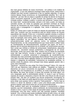 dos mais graves defeitos de nosso movimento - em política e em matéria de
organização - é que não sabemos empregar todas essas forças, atribuir-lhes o
trabalho que lhes convém (voltaremos a isto no capítulo seguinte). A imensa
maioria dessas forças encontra-se na impossibilidade absoluta “de ir até os
operários”, por isso não se coloca a questão do perigo de desviar as forças de
nosso movimento essencial. E para fornecer aos operários uma verdadeira
iniciação política, múltipla e prática, é preciso que tenhamos “nossos homens
de nosso lado”, sociais-democratas, sempre e em toda a parte, em todas as
camadas sociais. em todas as posições que permitam conhecer as forças
internas do mecanismo de nosso Estado. E precisamos desses homens, não
apenas para a propaganda e a agitação. mas, ainda e sobretudo, para a
organização.
Existe um campo para a ação em todas as classes da população? Os que não
vêem isso, mostram que sua consciência está em atraso quanto ao impulso
espontâneo das massas. Entre uns, o movimento operário suscitou e continua
a suscitar o descontentamento; entre outros, desperta a esperança quanto ao
apoio da oposição; para outros, enfim, dá a consciência da impossibilidade do
regime autocrático, de sua falência evidente. Não seríamos "políticos" e
sociais-democratas senão em palavras (como, na realidade, acontece
freqüentemente), se não compreendêssemos que nossa tarefa é utilizar todas
as manifestações de descontentamento, quaisquer que sejam, de reunir e
elaborar até os menores elementos de um protesto, por embrionários que seja.
Sem contar que milhões e milhões de camponeses, trabalhadores, pequenos
artesãos etc., escutaram sempre avidamente a propaganda de um social-
democrata, ainda que pouco hábil. Mas, existirá uma só classe da população
onde não haja homens, círculos e grupos descontentes com o jugo e a
arbitrariedade, e portanto acessíveis à propaganda do social-democrata,
intérprete das mais prementes aspirações democráticas? Para quem quiser ter
uma idéia concreta dessa agitação política do social-democrata em todas as
classes e categorias da população, indicaremos as revelações políticas, no
sentido amplo da palavra, como principal meio dessa agitação (porém não o
único, bem entendido).
"Devemos” - escrevia em meu artigo ‘Por Onde Começar?' (Iskra, nº4, maio de
1901) de que falaremos mais adiante em detalhe - "despertar em todos os
elementos um pouco conscientes da população, a paixão pelas revelações
políticas. Não nos inquietemos se, na política, as vozes acusadoras são ainda
tão débeis. tão raras, tão tímidas. A causa não consiste, de modo algum, em
uma resignação geral à arbitrariedade policial. A causa é que os homens
capazes de acusar e dispostos a faze-lo não têm uma tribuna do alto da qual
possam falar. não têm um auditório que escute avidamente, encorajando os
oradores, e não vêem em parte alguma do povo uma força para a qual valha a
pena dirigir suas queixas contra o governo "todo-poderoso” ... Temos hoje os
meios e o dever de oferecer a todo o povo uma tribuna para denunciar o
governo tzarista: essa tribuna deve ser um jornal social-democrata”.
Esse auditório ideal para as revelações políticas é precisamente a classe
operária, que tem necessidade, antes e sobretudo, de conhecimentos políticos
amplos e vivos, e que é a mais capaz de aproveitar esses conhecimentos para
empreender uma luta ativa, mesmo que não prometa qualquer “resultado
tangível”. Ora, a tribuna para essas revelações diante de todo o povo, só, pode
ser um jornal para toda a Rússia. “Sem um órgão político, não seria possível


                                                                            65
 